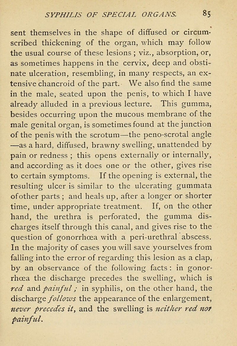 sent themselves in the shape of diffused or circum- scribed thickening of the organ, which may follow the usual course of these lesions ; viz., absorption, or, as sometimes happens in the cervix, deep and obsti- nate ulceration, resembling, in many respects, an ex- tensive chancroid of the part. We also find the same in the male, seated upon the penis, to which I have already alluded in a previous lecture. This gumma, besides occurring upon the mucous membrane of the male genital organ, is sometimes found at the junction of the penis with the scrotum—the peno-scrotal angle —as a hard, diffused, brawny swelling, unattended by pain or redness ; this opens externally or internally, and according as it does one or the other, gives rise to certain symptoms. If the opening is external, the resulting ulcer is similar to the ulcerating gummata of other parts ; and heals up, after a longer or shorter time, under appropriate treatment. If, on the other hand, the urethra is perforated, the gumma dis- charges itself through this canal, and gives rise to the question of gonorrhoea with a peri-urethral abscess. In the majority of cases you will save yourselves from falling into the error of regarding this lesion as a clap, by an observance of the following facts : in gonor- rhoea the discharge precedes the swelling, which is red zxiA pain fid ; in syphilis, on the other hand, the discharge/(3//^w.y the appearance of the enlargement, never precedes it, and the swelling is neither red not painful.