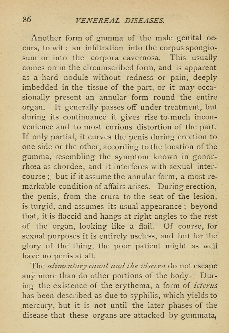 Another form of gumma of the male genital oc- curs, to wit : an infiltration into the corpus spongio- sum or into the corpora cavernosa. This usually comes on in the circumscribed form, and is apparent as a hard nodule without redness or pain, deeply imbedded in the tissue of the part, or it may occa- sionally present an annular form round the entire organ. It generally passes off under treatment, but during its continuance it gives rise to much incon- venience and to most curious distortion of the part. If only partial, it curves the penis during erection to one side or the other, according to the location of the gumma, resembling the symptom known in gonor- rhoea as chordee, and it interferes with sexual inter- course ; but if it assume the annular form, a most re- markable condition of affairs arises. During erection, the penis, from the crura to the seat of the lesion, is turgid, and assumes its usual appearance ; beyond that, it is flaccid and hangs at right angles to the rest of the organ, looking like a flail. Of course, for sexual purposes it is entirely useless, and but for the glory of the thing, the poor patient might as well have no penis at all. The alimentary canal and the viscera do not escape any more than do other portions of the body. Dur- ing the existence of the erythema, a form of icterus has been described as due to syphilis, which yields to mercury, but it is not until the later phases of the disease that these organs are attacked by gummata,