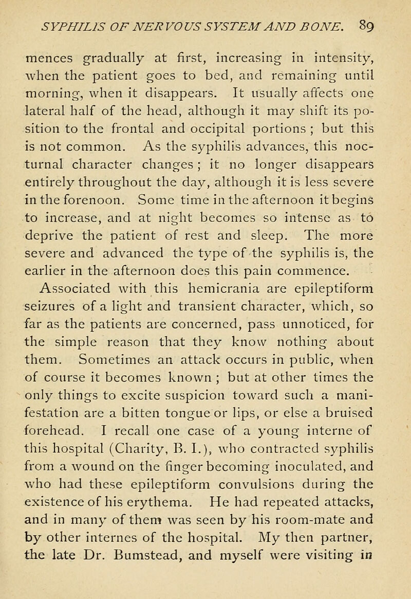 mences gradually at first, increasing in intensity, when the patient goes to bed, and remaining until morning, when it disappears. It usually affects one lateral half of the head, although it may shift its po- sition to the frontal and occipital portions ; but this is not common. As the syphilis advances, this noc- turnal character changes; it no longer disappears entirely throughout the day, although it is less severe in the forenoon. Some time in the afternoon it begins to increase, and at night becomes so intense as to deprive the patient of rest and sleep. The more severe and advanced the type of the syphilis is, the earlier in the afternoon does this pain commence. Associated with this hemicrania are epileptiform seizures of a light and transient character, which, so far as the patients are concerned, pass unnoticed, for the simple reason that they know nothing about them. Sometimes an attack occurs in public, when of course it becomes known ; but at other times the only things to excite suspicion toward such a mani- festation are a bitten tongue or lips, or else a bruised forehead. I recall one case of a young interne of this hospital (Charity, B. I.), who contracted syphilis from a wound on the finger becoming inoculated, and who had these epileptiform convulsions during the existenceof his erythema. He had repeated attacks, and in many of them was seen by his room-mate and by other internes of the hospital. My then partner, the late Dr. Bumstead, and myself were visiting in