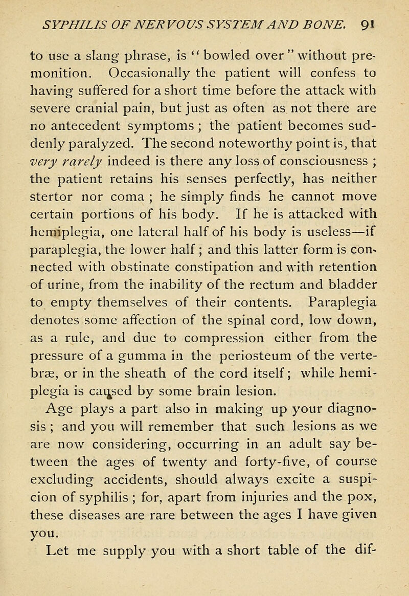 to use a slang phrase, is *' bowled over  without pre- monition. Occasionally the patient will confess to having suffered for a short time before the attack with severe cranial pain, but just as often as not there are no antecedent symptoms; the patient becomes sud- denly paralyzed. The second noteworthy point is, that very rarely indeed is there any loss of consciousness ; the patient retains his senses perfectly, has neither stertor nor coma ; he simply finds he cannot move certain portions of his body. If he is attacked with hemiplegia, one lateral half of his body is useless—if paraplegia, the lower half; and this latter form is con- nected with obstinate constipation and with retention of urine, from the inability of the rectum and bladder to empty themselves of their contents. Paraplegia denotes some affection of the spinal cord, low down, as a rule, and due to compression either from the pressure of a gumma in the periosteum of the verte- brae, or in the sheath of the cord itself; while hemi- plegia is cai^sed by some brain lesion. Age plays a part also in making up your diagno- sis ; and you will remember that such lesions as we are now considering, occurring in an adult say be- tween the ages of twenty and forty-five, of course excluding accidents, should always excite a suspi- cion of syphilis ; for, apart from injuries and the pox, these diseases are rare between the ages I have given you. Let me supply you with a short table of the dif-