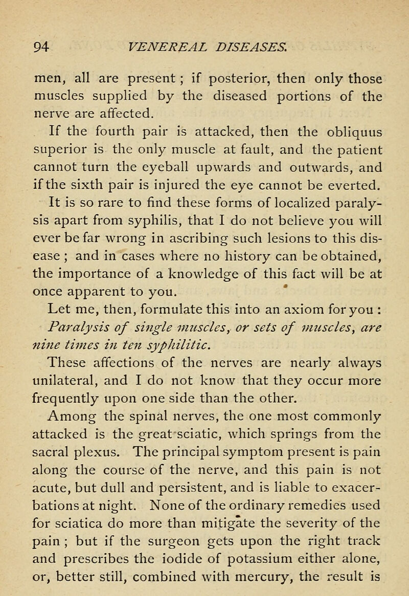 men, all are present; if posterior, then only those muscles supplied by the diseased portions of the nerve are affected. If the fourth pair is attacked, then the obliquus superior is the only muscle at fault, and the patient cannot turn the eyeball upwards and outwards, and if the sixth pair is injured the eye cannot be everted. It is so rare to find these forms of localized paraly- sis apart from syphilis, that I do not believe you will ever be far wrong in ascribing such lesions to this dis- ease ; and in cases where no history can be obtained, the importance of a knowledge of this fact will be at once apparent to you. Let me, then, formulate this into an axiom for you : Paralysis of single vmscles, or sets of muscles^ are ni7ie times in te7t syphilitic. These affections of the nerves are nearly always unilateral, and I do not know that they occur more frequently upon one side than the other. Among the spinal nerves, the one most commonly attacked is the great sciatic, which springs from the sacral plexus. The principal symptom present is pain along the course of the nerve, and this pain is not acute, but dull and persistent, and is liable to exacer- bations at night. None of the ordinary remedies used for sciatica do more than mitigate the severity of the pain ; but if the surgeon gets upon the right track and prescribes the iodide of potassium either alone, or, better still, combined with mercury, the result is