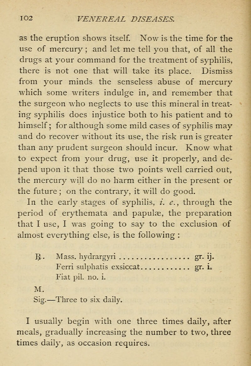 as the eruption shows itself. Now is the time for the use of mercury ; and let me tell you that, of all the drugs at your command for the treatment of syphilis, there is not one that will take its place. Dismiss from your minds the senseless abuse of mercury which some writers indulge in, and remember that the surgeon who neglects to use this mineral in treat- ing syphilis does injustice both to his patient and to himself; for although some mild cases of syphilis may and do recover without its use, the risk run is greater than any prudent surgeon should incur. Know what to expect from your drug, use it properly, and de- pend upon it that those two points well carried out, the mercury Avill do no harm either in the present or the future; on the contrary, it will do good. In the early stages of syphilis, i. e., through the period of erythemata and papulje, the preparation that I use, I was going to say to the exclusion of almost everj'thing else, is the following : ]^. Mass. hydrargyri gr. ij. Ferri sulphatis exsiccat gr. io Fiat pil. no. i. M. Sig.—Three to six daily. I usually begin with one three times daily, after meals, gradually increasing the number to two, three times daily, as occasion requires.