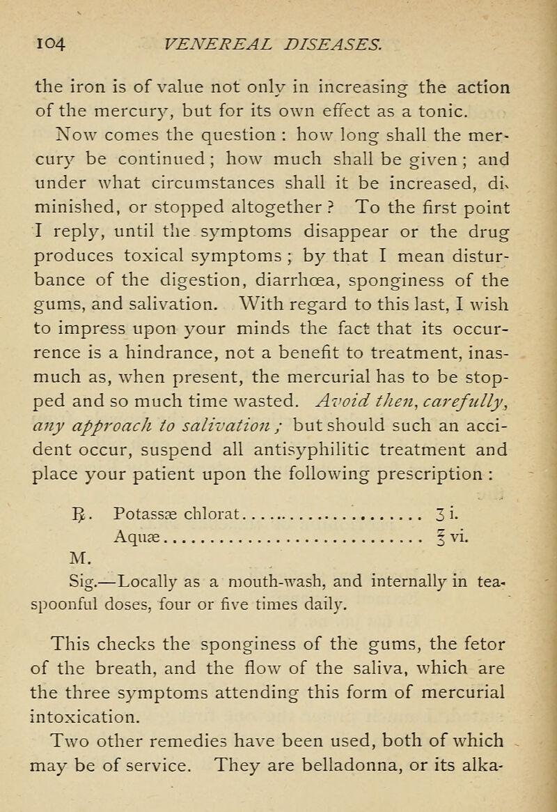 the iron is of value not only in increasing the action of the mercury, but for its own effect as a tonic. Now comes the question : how long shall the mer- cury be continued ; how much shall be given ; and under what circumstances shall it be increased, div minished, or stopped altogether? To the first point I reply, until the symptoms disappear or the drug produces toxical symptoms ; by that I mean distur- bance of the digestion, diarrhoea, sponginess of the gums, and salivation. With regard to this last, I wish to impress upon your minds the fact that its occur- rence is a hindrance, not a benefit to treatment, inas- much as, when present, the mercurial has to be stop- ped and so much time wasted. Avoid then, carefully, any approach to salivation ; but should such an acci- dent occur, suspend all antisyphilitic treatment and place your patient upon the following prescription : I^. Potassc-e chlorat 3 i- Aqufe § vi. M. Sig.—Locally as a mouth--\vash, and internally in tea- spoonful doses, four or five times daily. This checks the sponginess of the gums, the fetor of the breath, and the flow of the saliva, which are the three symptoms attending this form of mercurial intoxication. Two other remedies have been used, both of which may be of service. They are belladonna, or its alka-