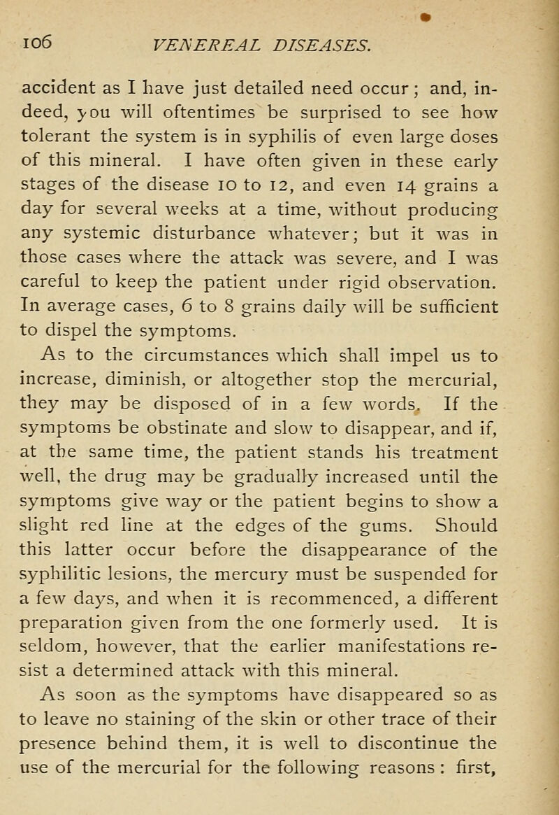 accident as I have just detailed need occur; and, in- deed, you will oftentimes be surprised to see how tolerant the system is in syphilis of even large doses of this mineral. I have often given in these early stages of the disease lO to 12, and even 14 grains a day for several weeks at a time, without producing any systemic disturbance whatever; but it was in those cases where the attack was severe, and I was careful to keep the patient under rigid observation. In average cases, 6 to 8 grains daily will be sufficient to dispel the symptoms. As to the circumstances which shall impel us to increase, diminish, or altogether stop the mercurial, they may be disposed of in a few words. If the symptoms be obstinate and slow to disappear, and if, at the same time, the patient stands his treatment well, the drug may be gradually increased until the symptoms give way or the patient begins to show a slight red line at the edges of the gums. Should this latter occur before the disappearance of the syphilitic lesions, the mercury must be suspended for a few days, and when it is recommenced, a different preparation given from the one formerly used. It is seldom, however, that the earlier manifestations re- sist a determined attack with this mineral. As soon as the symptoms have disappeared so as to leave no staining of the skin or other trace of their presence behind them, it is well to discontinue the use of the mercurial for the following reasons : first,