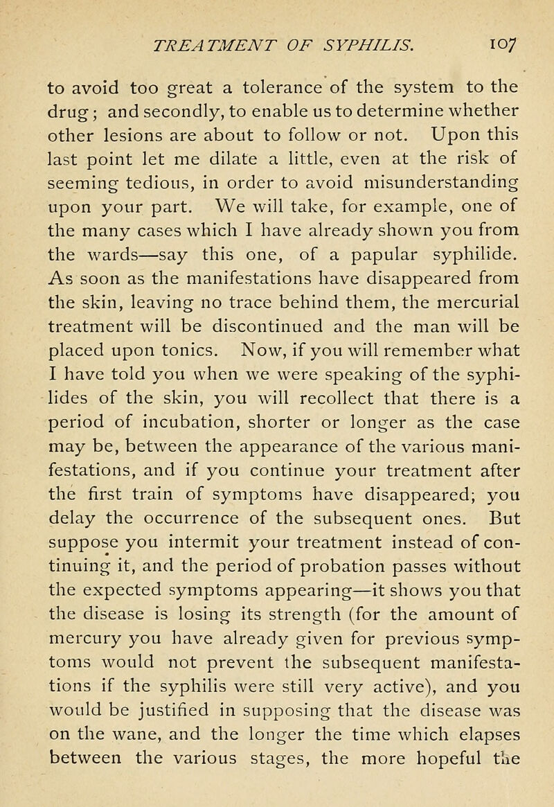 to avoid too great a tolerance of the system to the drug; and secondly, to enable us to determine whether other lesions are about to follow or not. Upon this last point let me dilate a little, even at the risk of seeming tedious, in order to avoid misunderstanding upon your part. We will take, for example, one of the many cases which I have already shown you from the wards—say this one, of a papular syphilide. As soon as the manifestations have disappeared from the skin, leaving no trace behind them, the mercurial treatment will be discontinued and the man will be placed upon tonics. Now, if you will remember what I have told you when we were speaking of the syphi- lides of the skin, you will recollect that there is a period of incubation, shorter or longer as the case may be, between the appearance of the various mani- festations, and if you continue your treatment after the first train of symptoms have disappeared; you delay the occurrence of the subsequent ones. But suppose you intermit your treatment instead of con- tinuing it, and the period of probation passes without the expected symptoms appearing—it shows you that the disease is losing its strength (for the amount of mercury you have already given for previous symp- toms would not prevent the subsequent manifesta- tions if the syphilis were still very active), and you would be justified in supposing that the disease was on the wane, and the longer the time which elapses between the various stages, the more hopeful tlie