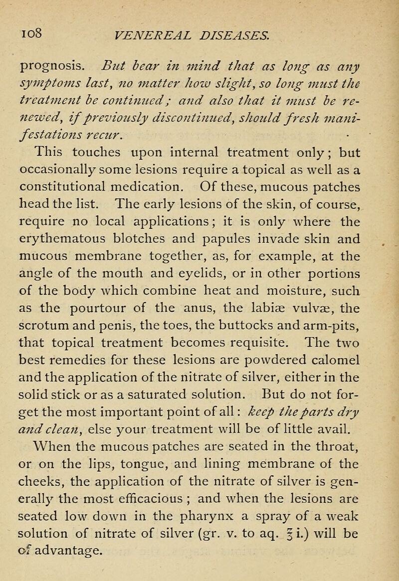 prognosis. But bear in mind that as long as any symptoms last, no matter how slight, so long must the treatment be continued; and also that it must be re- newed, if previously discontinued, sJiould fresh mani- festations recur. This touches upon internal treatment only; but occasionally some lesions require a topical as well as a constitutional medication. Of these, mucous patches head the list. The early lesions of the skin, of course, require no local applications; it is only where the erythematous blotches and papules invade skin and mucous membrane together, as, for example, at the angle of the mouth and eyelids, or in other portions of the body which combine heat and moisture, such as the pourtour of the anus, the labise vulvae, the scrotum and penis, the toes, the buttocks and arm-pits, that topical treatment becomes requisite. The two best remedies for these lesions are powdered calomel and the application of the nitrate of silver, either in the solid stick or as a saturated solution. But do not for- get the most important point of all: keep the parts dry and clean, else your treatment will be of little avail. When the mucous patches are seated in the throat, or on the lips, tongue, and lining membrane of the cheeks, the application of the nitrate of silver is gen- erally the most efficacious ; and when the lesions are seated low down in the pharynx a spray of a weak solution of nitrate of silver (gr. v. to aq. 3 i.) will be of advantage.