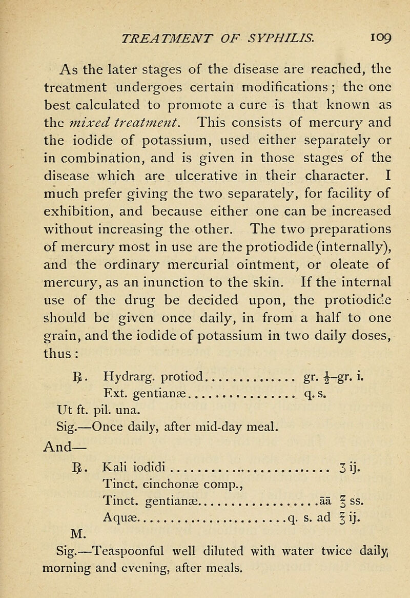 As the later stages of the disease are reached, the treatment undergoes certain modifications ; the one best calculated to promote a cure is that known as the mixed treatment. This consists of mercury and the iodide of potassium, used either separately or in combination, and is given in those stages of the disease which are ulcerative in their character. I much prefer giving the two separately, for facility of exhibition, and because either one can be increased without increasing the other. The two preparations of mercury most in use are the protiodide (internally), and the ordinary mercurial ointment, or oleate of mercury, as an inunction to the skin. If the internal use of the drug be decided upon, the protiodide should be given once daily, in from a half to one grain, and the iodide of potassium in two daily doses, thus: IJ. Hydrarg. protiod gr. |^-gr. i. Ext. gentianse q. s. Ut ft. pil. una. Sig.—Once daily, after mid-day meal. And— '^. Kali iodidi 3 ij. Tinct. cinchonce comp., Tinct. gentianse aa § ss. Aquae q. s. ad | ij. M. Sig.—Teaspoonful well diluted with water twice daily, morning and evening, after meals.