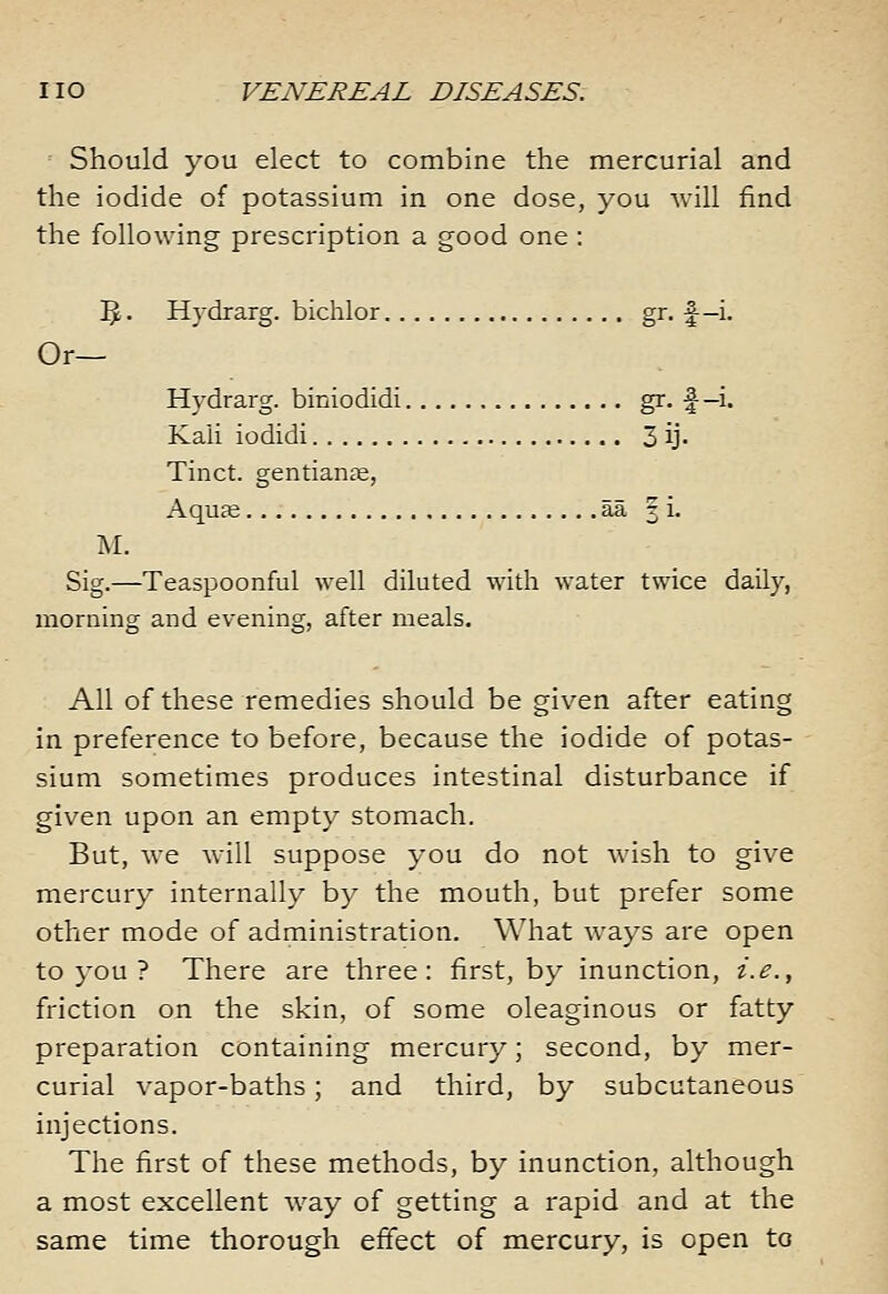 '■ Should you elect to combine the mercurial and the iodide of potassium in one dose, you will find the following prescription a good one : 3 • Hydrarg. bichlor gr. f-i. Or— Hydrarg. biniodidi gr. f-i- Kali iodidi 3 ij- Tinct. gentianje, Aquje aa | i. Sig.—Teaspoonful well diluted with water twice daily, morning and evening, after meals. All of these remedies should be given after eating in preference to before, because the iodide of potas- sium sometimes produces intestinal disturbance if given upon an empty stomach. But, we will suppose you do not wish to give mercury internally by the mouth, but prefer some other mode of administration. What ways are open to you ? There are three: first, by inunction, i.e., friction on the skin, of some oleaginous or fatty preparation containing mercury; second, by mer- curial vapor-baths; and third, by subcutaneous injections. The first of these methods, by inunction, although a most excellent w^ay of getting a rapid and at the same time thorough effect of mercury, is open to