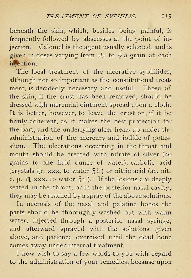 beneath the skin, which, besides being painful, is frequently followed by abscesses at the point of in- jection. Calomel is the agent usually selected, and is given in doses varying from -^^ to -J a grain at each iif^ction. The local treatment of the ulcerative syphilides, although not so important as the constitutional treat- ment, is decidedly necessary and useful. Those of the skin, if the crust has been removed, should be dressed with mercurial ointment spread upon a cloth. It is better, however, to leave the crust on, if it be firmly adherent, as it makes the best protection for the part, and the underlying ulcer heals up under th' administration of the mercury and iodide of potas- sium. The ulcerations occurring in the throat and mouth should be treated with nitrate of silver (40 grains to one fluid ounce of water), carbolic acid (crystals gr. xxx. to water §1.) or nitric acid (ac. nit. c. p. TTi xxx. to water 3 i.). If the lesions are deeply seated in the throat, or in the posterior nasal cavity, they may be reached by a spray of the above solutions. In necrosis of the nasal and palatine bones the parts should be thoroughly washed out with warm water, injected through a posterior nasal syringe, and afterward sprayed with the solutions given above, and patience exercised until the dead bone comes away under internal treatment. I now wish to say a few words to you with regard to the administration of your remedies, because upon