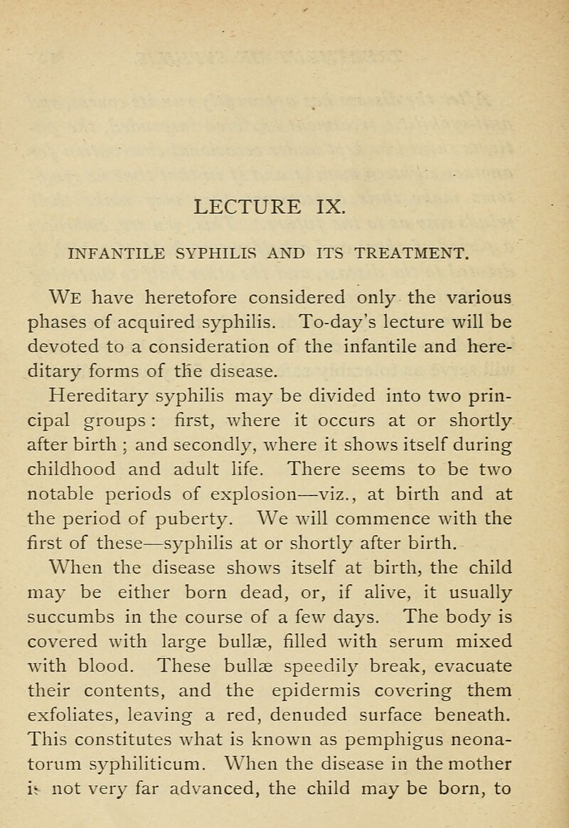 INFANTILE SYPHILIS AND ITS TREATMENT. We have heretofore considered only the various phases of acquired syphilis. To-day's lecture will be devoted to a consideration of the infantile and here- ditary forms of the disease. Hereditary syphilis may be divided into two prin- cipal groups : first, where it occurs at or shortly- after birth ; and secondly, where it shows itself during childhood and adult life. There seems to be two notable periods of explosion—viz., at birth and at the period of puberty. We will commence with the first of these—syphilis at or shortly after birth. When the disease shows itself at birth, the child may be either born dead, or, if alive, it usually succumbs in the course of a few days. The body is covered with large bullae, filled with serum mixed with blood. These bullae speedily break, evacuate their contents, and the epidermis covering them exfoliates, leaving a red, denuded surface beneath. This constitutes what is known as pemphigus neona- torum syphiliticum. When the disease in the mother i^ not very far advanced, the child may be born, to