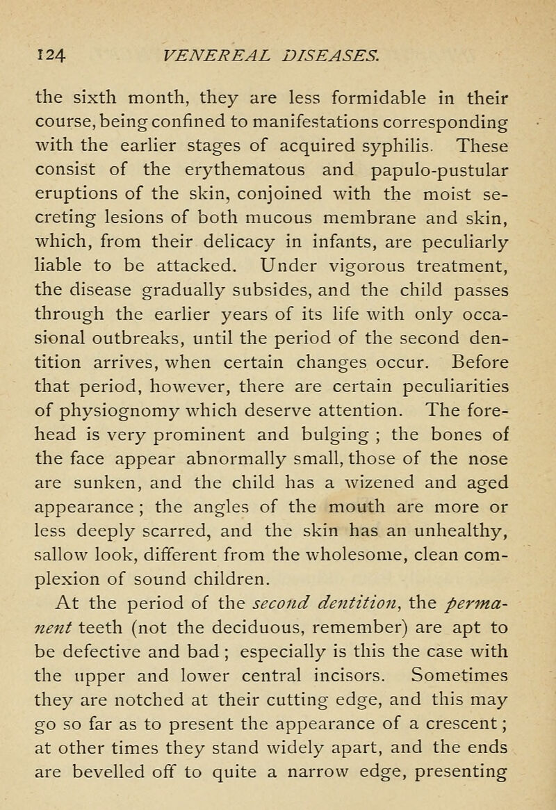 the sixth month, they are less formidable in their course, being confined to manifestations corresponding with the earlier stages of acquired syphilis. These consist of the erythematous and papulo-pustular eruptions of the skin, conjoined with the moist se- creting lesions of both mucous membrane and skin, which, from their delicacy in infants, are peculiarly liable to be attacked. Under vigorous treatment, the disease gradually subsides, and the child passes through the earlier years of its life with only occa- sional outbreaks, until the period of the second den- tition arrives, when certain changes occur. Before that period, however, there are certain peculiarities of physiognomy which deserve attention. The fore- head is very prominent and bulging ; the bones of the face appear abnormally small, those of the nose are sunken, and the child has a wizened and aged appearance ; the angles of the mouth are more or less deeply scarred, and the skin has an unhealthy, sallow look, different from the wholesome, clean com- plexion of sound children. At the period of the second dentition, the perma- 7tent teeth (not the deciduous, remember) are apt to be defective and bad; especially is this the case with the upper and lower central incisors. Sometimes they are notched at their cutting edge, and this may go so far as to present the appearance of a crescent; at other times they stand widely apart, and the ends are bevelled off to quite a narrow edge, presenting