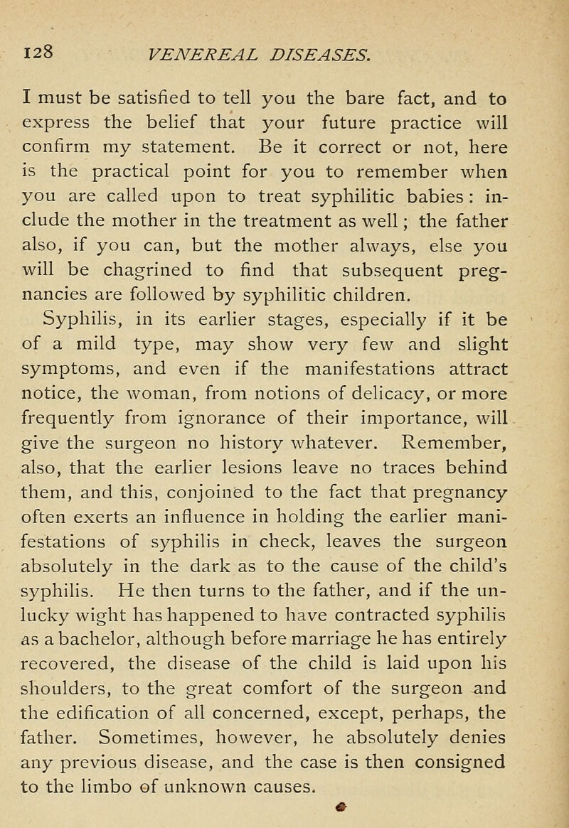 I must be satisfied to tell you the bare fact, and to express the belief that your future practice will confirm my statement. Be it correct or not, here is the practical point for you to remember when you are called upon to treat syphilitic babies: in- clude the mother in the treatment as well; the father also, if you can, but the mother always, else you will be chagrined to find that subsequent preg- nancies are followed by syphilitic children. Syphilis, in its earlier stages, especially if it be of a mild type, may show very few and slight symptoms, and even if the manifestations attract notice, the woman, from notions of delicacy, or more frequently from ignorance of their importance, will give the surgeon no history whatever. Remember, also, that the earlier lesions leave no traces behind them, and this, conjoined to the fact that pregnancy often exerts an influence in holding the earlier mani- festations of syphilis in check, leaves the surgeon absolutely in the dark as to the cause of the child's syphilis. He then turns to the father, and if the un- lucky wight has happened to have contracted syphilis as a bachelor, although before marriage he has entirely recovered, the disease of the child is laid upon his shoulders, to the great comfort of the surgeon and the edification of all concerned, except, perhaps, the father. Sometimes, however, he absolutely denies any previous disease, and the case is then consigned to the limbo of unknown causes.