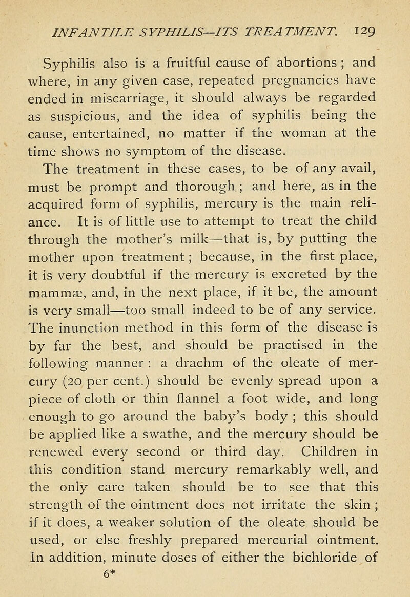 Syphilis also is a fruitful cause of abortions ; and where, in any given case, repeated pregnancies have ended in miscarriage, it should always be regarded as suspicious, and the idea of syphilis being the cause, entertained, no matter if the woman at the time shows no symptom of the disease. The treatment in these cases, to be of any avail, must be prompt and thorough ; and here, as in the acquired form of syphilis, mercury is the main reli- ance. It is of little use to attempt to treat the child through the mother's milk—that is, by putting the mother upon treatment; because, in the first place, it is very doubtful if the mercury is excreted by the mammae, and, in the next place, if it be, the amount is very small—too small indeed to be of any service. The inunction method in this form of the disease is by far the best, and should be practised in the following manner : a drachm of the oleate of mer- cury (20 per cent.) should be evenly spread upon a piece of cloth or thin flannel a foot wide, and long enough to go around the baby's body ; this should be applied like a swathe, and the mercury should be renewed every second or third day. Children in this condition stand mercury remarkably well, and the only care taken should be to see that this strength of the ointment does not irritate the skin ; if it does, a weaker solution of the oleate should be used, or else freshly prepared mercurial ointment. In addition, minute doses of either the bichloride of