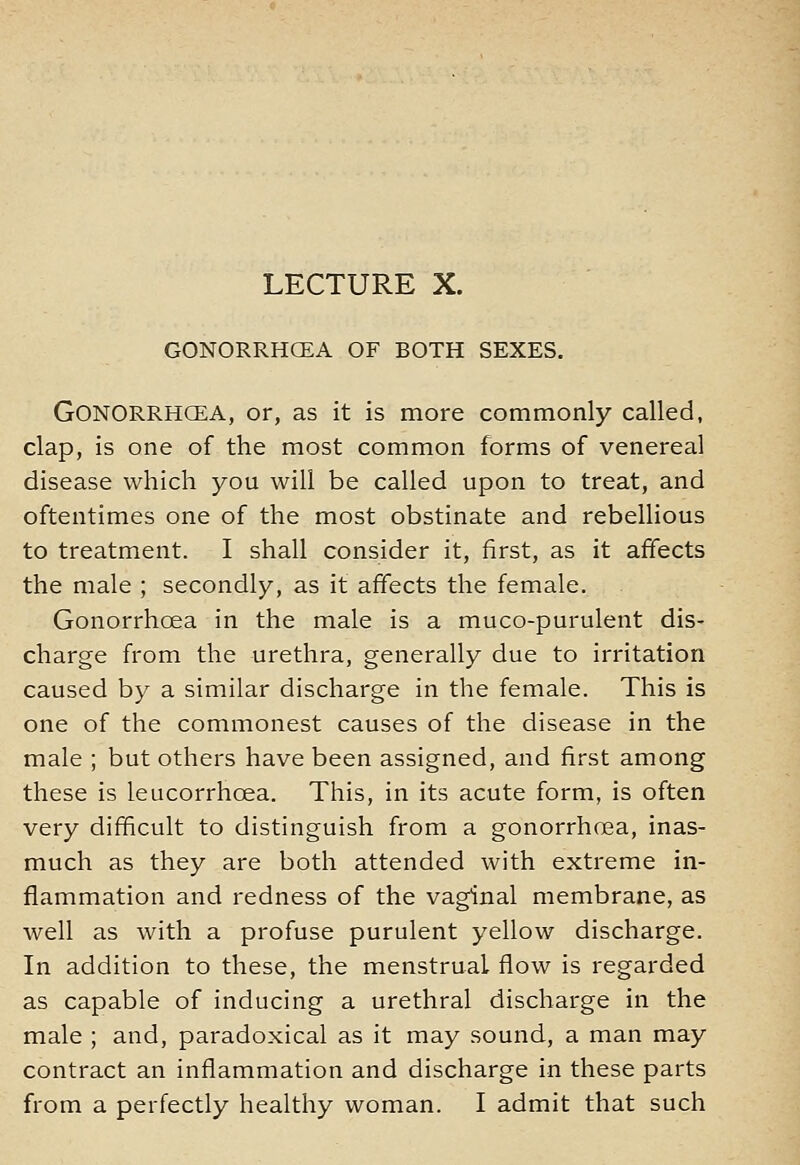 LECTURE X. GONORRHOEA OF BOTH SEXES. Gonorrhoea, or, as it is more commonly called, clap, is one of the most common forms of venereal disease which you will be called upon to treat, and oftentimes one of the most obstinate and rebellious to treatment. I shall consider it, first, as it affects the male ; secondly, as it affects the female. Gonorrhoea in the male is a muco-purulent dis- charge from the urethra, generally due to irritation caused by a similar discharge in the female. This is one of the commonest causes of the disease in the male ; but others have been assigned, and first among these is leucorrhoea. This, in its acute form, is often very difficult to distinguish from a gonorrhoea, inas- much as they are both attended with extreme in- flammation and redness of the vaginal membrane, as well as with a profuse purulent yellow discharge. In addition to these, the menstrual flow is regarded as capable of inducing a urethral discharge in the male ; and, paradoxical as it may sound, a man may contract an inflammation and discharge in these parts from a perfectly healthy woman. I admit that such