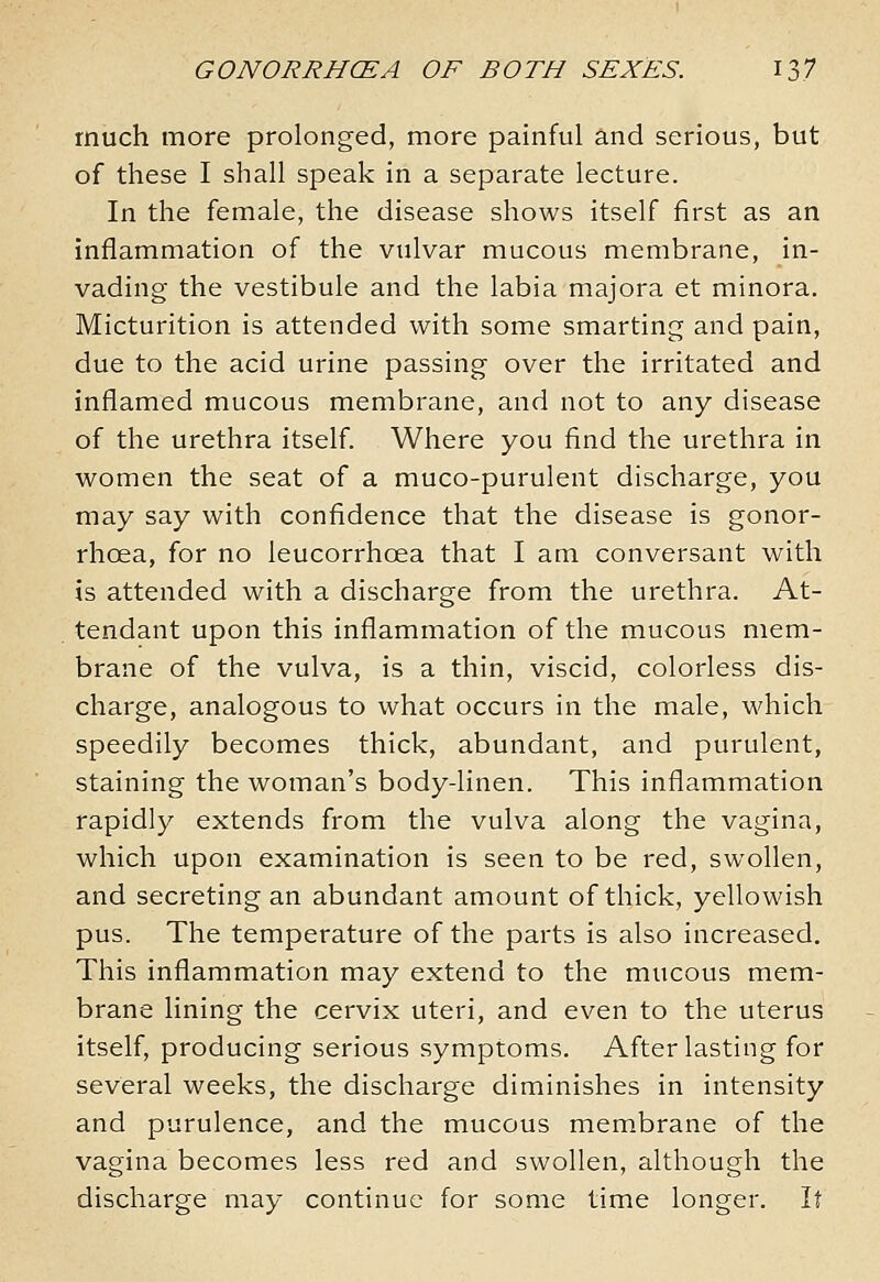 much more prolonged, more painful and serious, but of these I shah speak in a separate lecture. In the female, the disease shows itself first as an inflammation of the vulvar mucous membrane, in- vading the vestibule and the labia majora et minora. Micturition is attended with some smarting and pain, due to the acid urine passing over the irritated and inflamed mucous membrane, and not to any disease of the urethra itself. Where you find the urethra in women the seat of a muco-purulent discharge, you may say with confidence that the disease is gonor- rhoea, for no leucorrhoea that I am conversant with is attended with a discharge from the urethra. At- tendant upon this inflammation of the mucous mem- brane of the vulva, is a thin, viscid, colorless dis- charge, analogous to what occurs in the male, which speedily becomes thick, abundant, and purulent, staining the woman's body-linen. This inflammation rapidly extends from the vulva along the vagina, which upon examination is seen to be red, swollen, and secreting an abundant amount of thick, yellowish pus. The temperature of the parts is also increased. This inflammation may extend to the mucous mem- brane lining the cervix uteri, and even to the uterus itself, producing serious symptoms. After lasting for several weeks, the discharge diminishes in intensity and purulence, and the mucous membrane of the vagina becomes less red and swollen, although the discharge may continue for some time longer. It