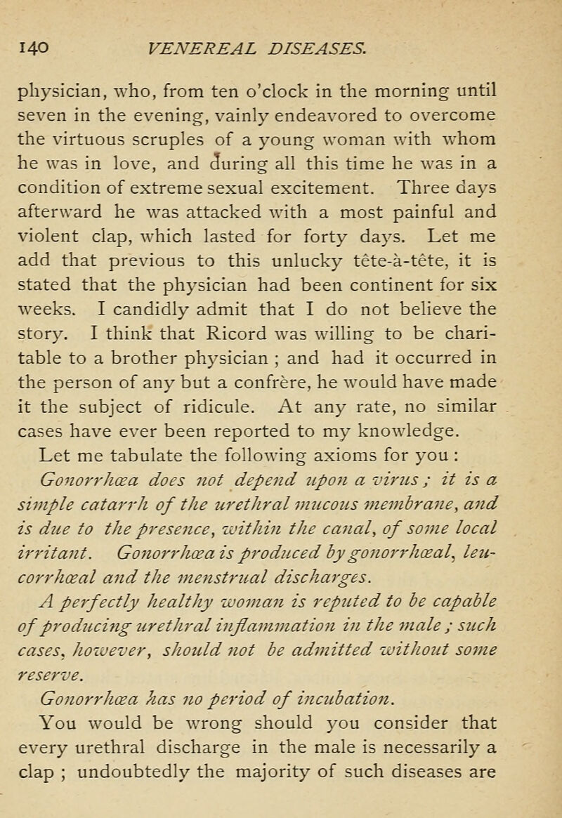 physician, who, from ten o'clock in the morning until seven in the evening, vainly endeavored to overcome the virtuous scruples of a young woman with whom he was in love, and during all this time he was in a condition of extreme sexual excitement. Three days afterward he was attacked with a most painful and violent clap, which lasted for forty days. Let me add that previous to this unlucky tete-a-tete, it is stated that the physician had been continent for six weeks. I candidly admit that I do not believe the story. I think that Ricord was willing to be chari- table to a brother physician ; and had it occurred in the person of any but a confrere, he would have made it the subject of ridicule. At any rate, no similar cases have ever been reported to my knowledge. Let me tabulate the following axioms for you : Gonorr'hoea does not depend upon a vims; it is a simple catarrli of the urethral vmcons viembraiie, and is diie to the presence, within the canal, of some local irritant. Gonorrhoea is produced by gojiorrhxal, leu- corrhoeal and the mejistrual discharges. A perfectly healthy woman is reputed to be capable of producing iirethral inflammatioji in the male ; such cases, however, should not be admitted without some reserve. GonorrhiEa has no period of incubation. You would be wrong should you consider that every urethral discharge in the male is necessarily a clap ; undoubtedly the majority of such diseases are