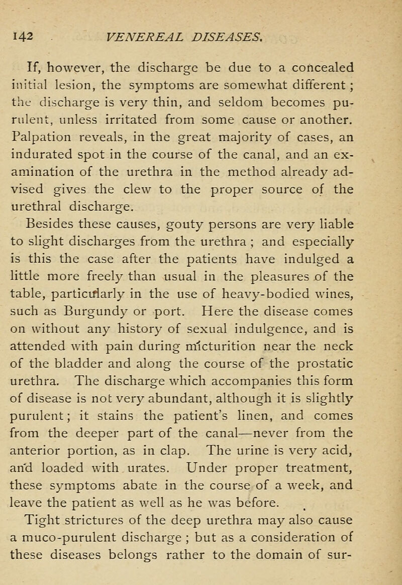 If, however, the discharge be due to a concealed initial lesion, the symptoms are somewhat different; the discharge is very thin, and seldom becomes pu- rulent, unless irritated from some cause or another. Palpation reveals, in the great majority of cases, an indurated spot in the course of the canal, and an ex- amination of the urethra in the method already ad- vised gives the clew to the proper source of the urethral discharge. Besides these causes, gouty persons are very liable to slight discharges from the urethra ; and especially is this the case after the patients have indulged a little more freely than usual in the pleasures jof the table, particiriarly in the use of heavy-bodied wines, such as Burgundy or port. Here the disease comes on without any history of sexual indulgence, and is attended with pain during micturition near the neck of the bladder and along the course of the prostatic urethra. The discharge which accompanies this form of disease is not very abundant, although it is slightly purulent; it stains the patient's linen, and comes from the deeper part of the canal—never from the anterior portion, as in clap. The urine is very acid, and loaded with urates. Under proper treatment, these symptoms abate in the course of a week, and leave the patient as well as he was before. Tight strictures of the deep urethra may also cause a muco-purulent discharge ; but as a consideration of these diseases belongs rather to the domain of sur-