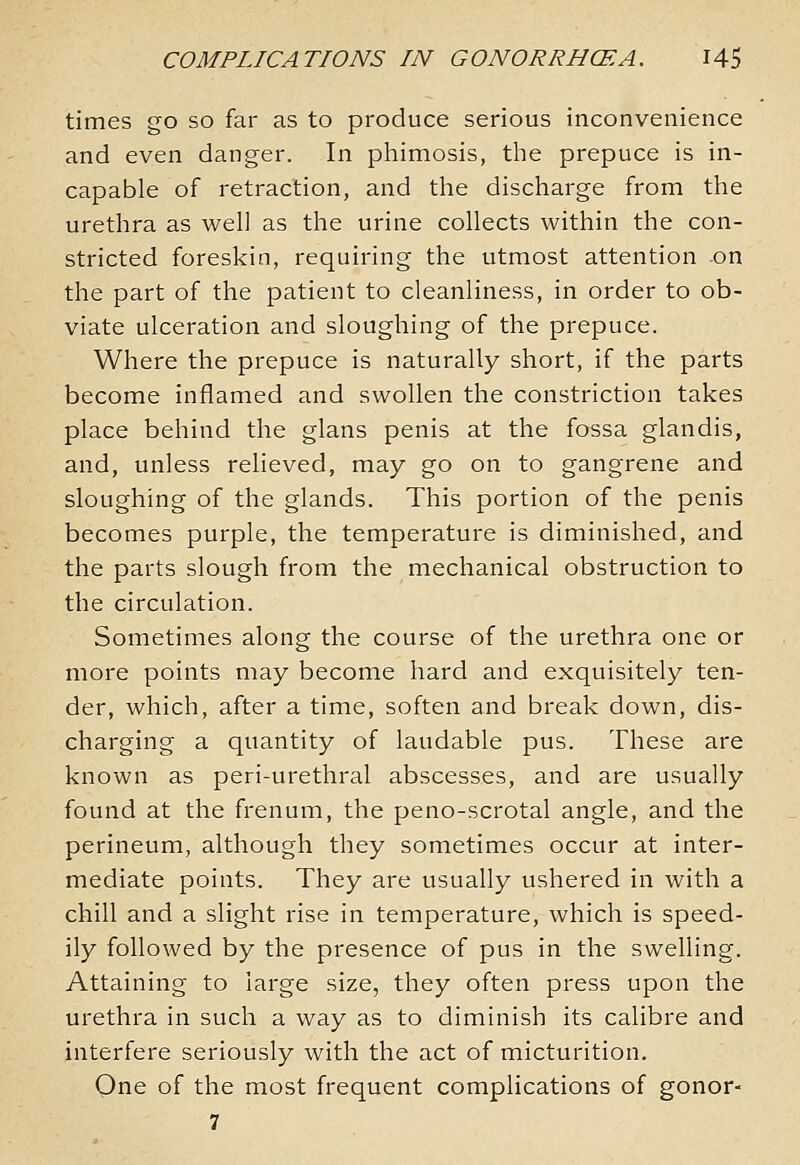 times go so far as to produce serious inconvenience and even danger. In phimosis, the prepuce is in- capable of retraction, and the discharge from the urethra as well as the urine collects within the con- stricted foreskin, requiring the utmost attention on the part of the patient to cleanliness, in order to ob- viate ulceration and sloughing of the prepuce. Where the prepuce is naturally short, if the parts become inflamed and swollen the constriction takes place behind the glans penis at the fossa glandis, and, unless relieved, may go on to gangrene and sloughing of the glands. This portion of the penis becomes purple, the temperature is diminished, and the parts slough from the mechanical obstruction to the circulation. Sometimes along the course of the urethra one or more points may become hard and exquisitely ten- der, which, after a time, soften and break down, dis- charging a quantity of laudable pus. These are known as peri-urethral abscesses, and are usually found at the frenum, the peno-scrotal angle, and the perineum, although they sometimes occur at inter- mediate points. They are usually ushered in with a chill and a slight rise in temperature, which is speed- ily followed by the presence of pus in the swelling. Attaining to large size, they often press upon the urethra in such a way as to diminish its calibre and interfere seriously with the act of micturition. One of the most frequent complications of gonor-