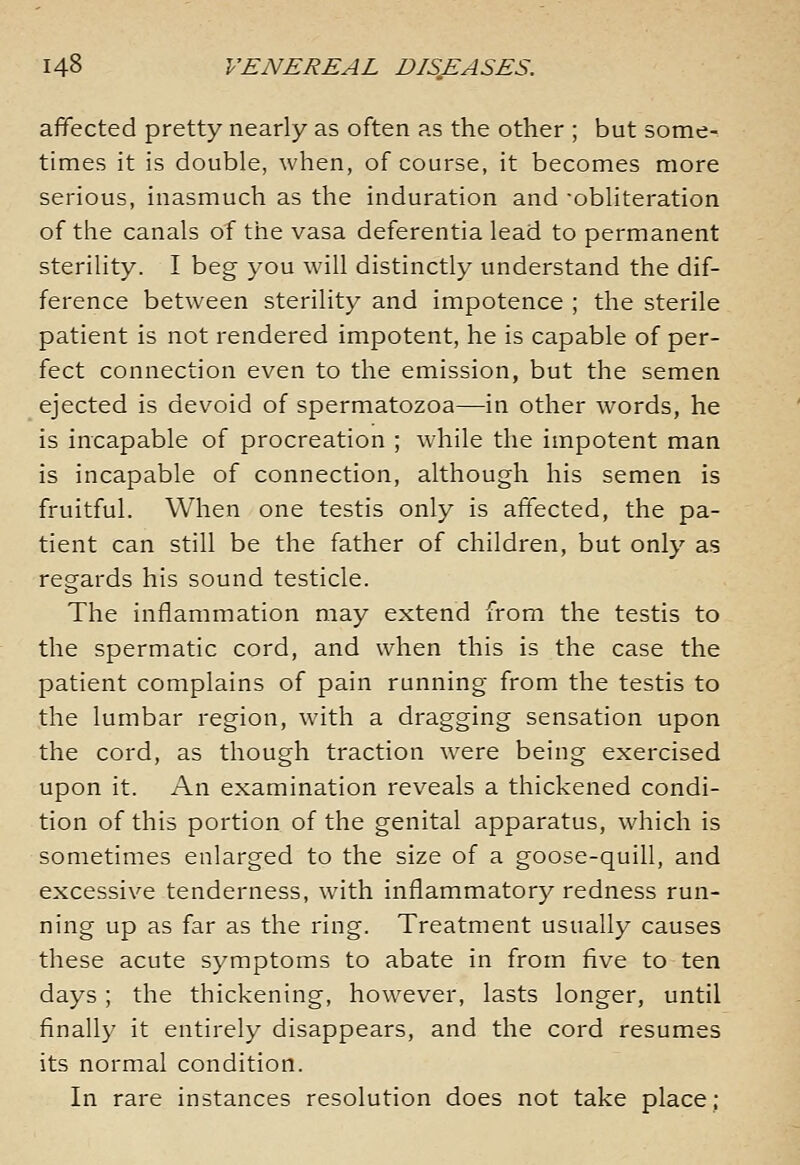 affected pretty nearly as often as the other ; but some- times it is double, when, of course, it becomes more serious, inasmuch as the induration and ■obliteration of the canals of the vasa deferentia lead to permanent sterility. I beg you will distinctly understand the dif- ference between sterility and impotence ; the sterile patient is not rendered impotent, he is capable of per- fect connection even to the emission, but the semen ejected is devoid of spermatozoa—in other words, he is incapable of procreation ; while the impotent man is incapable of connection, although his semen is fruitful. When one testis only is affected, the pa- tient can still be the father of children, but only as regards his sound testicle. The inflammation may extend from the testis to the spermatic cord, and when this is the case the patient complains of pain running from the testis to the lumbar region, with a dragging sensation upon the cord, as though traction were being exercised upon it. An examination reveals a thickened condi- tion of this portion of the genital apparatus, which is sometimes enlarged to the size of a goose-quill, and excessive tenderness, with inflammatory redness run- ning up as far as the ring. Treatment usually causes these acute symptoms to abate in from five to ten days ; the thickening, however, lasts longer, until finally it entirely disappears, and the cord resumes its normal condition. In rare instances resolution does not take place;