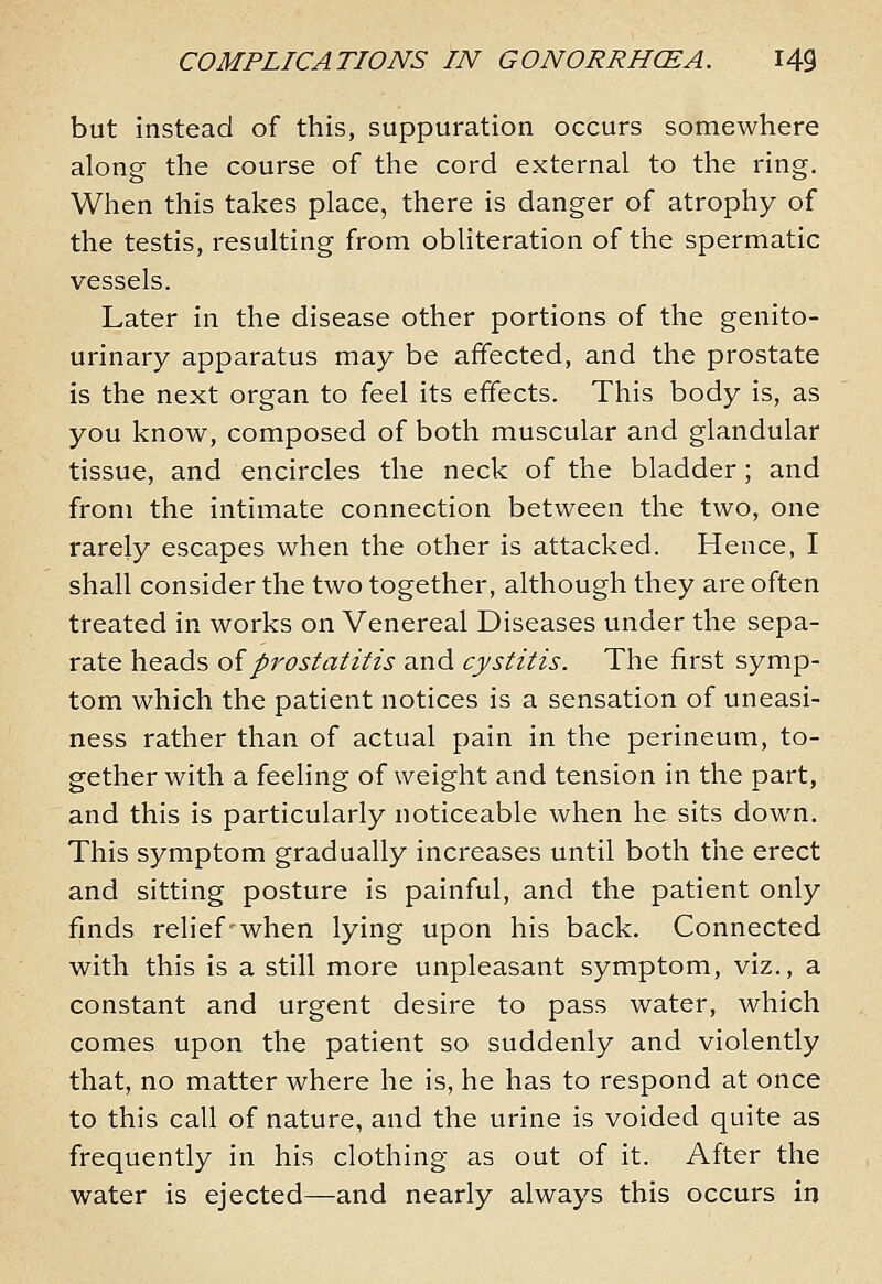 but instead of this, suppuration occurs somewhere along the course of the cord external to the ring. When this takes place, there is danger of atrophy of the testis, resulting from obliteration of the spermatic vessels. Later in the disease other portions of the genito- urinary apparatus may be affected, and the prostate is the next organ to feel its effects. This body is, as you know, composed of both muscular and glandular tissue, and encircles the neck of the bladder ; and from the intimate connection between the two, one rarely escapes when the other is attacked. Hence, I shall consider the two together, although they are often treated in works on Venereal Diseases under the sepa- rate heads oiprostatitis and cystitis. The first symp- tom which the patient notices is a sensation of uneasi- ness rather than of actual pain in the perineum, to- gether with a feeling of weight and tension in the part, and this is particularly noticeable when he sits down. This symptom gradually increases until both the erect and sitting posture is painful, and the patient only finds relief-when lying upon his back. Connected with this is a still more unpleasant symptom, viz., a constant and urgent desire to pass water, which comes upon the patient so suddenly and violently that, no matter where he is, he has to respond at once to this call of nature, and the urine is voided quite as frequently in his clothing as out of it. After the water is ejected—and nearly always this occurs in