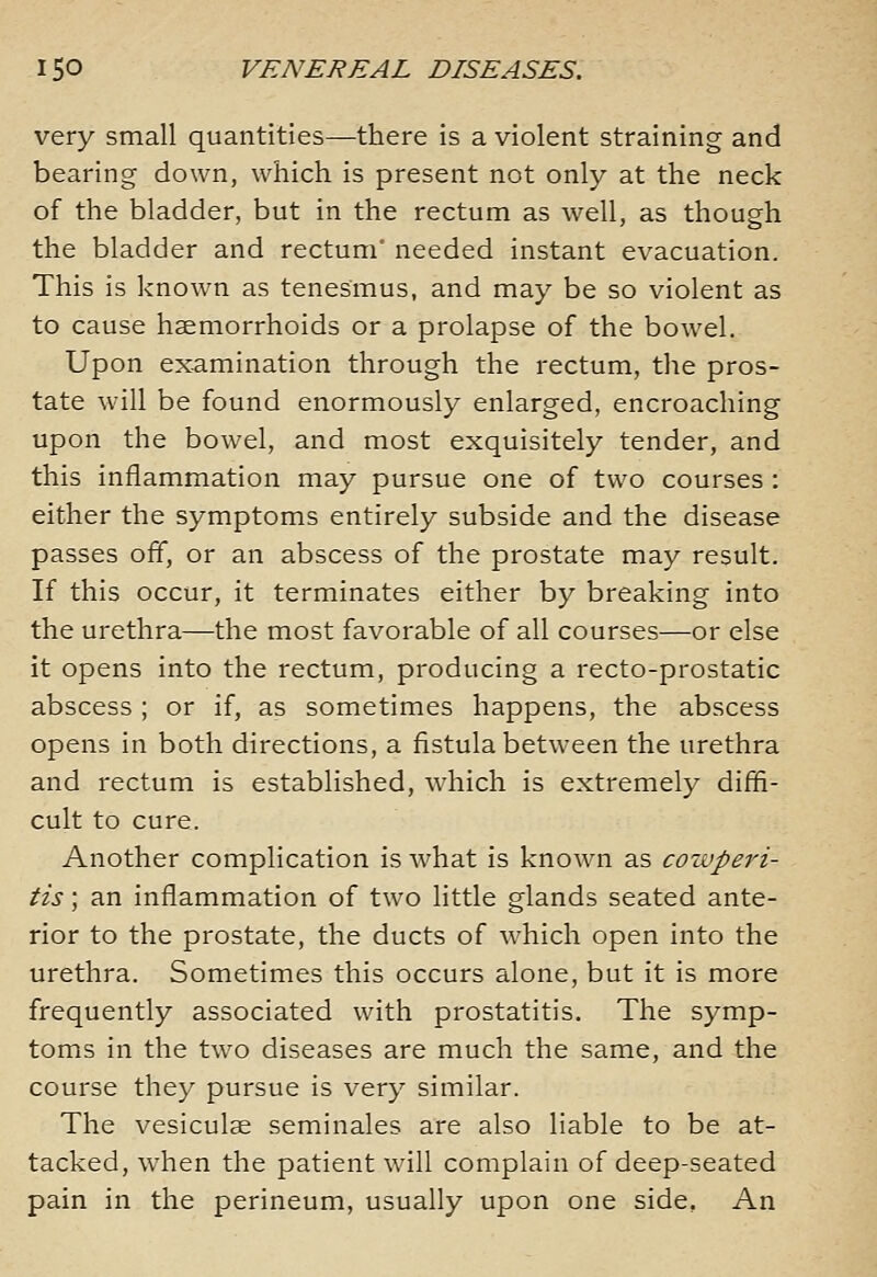 very small quantities—there is a violent straining and bearing down, which is present not only at the neck of the bladder, but in the rectum as well, as though the bladder and rectum' needed instant evacuation. This is known as tenesmus, and may be so violent as to cause haemorrhoids or a prolapse of the bowel. Upon examination through the rectum, the pros- tate will be found enormously enlarged, encroaching upon the bowel, and most exquisitely tender, and this inflammation may pursue one of two courses : either the symptoms entirely subside and the disease passes off, or an abscess of the prostate may result. If this occur, it terminates either by breaking into the urethra—the most favorable of all courses—or else it opens into the rectum, producing a recto-prostatic abscess ; or if, as sometimes happens, the abscess opens in both directions, a fistula between the urethra and rectum is established, which is extremely diffi- cult to cure. Another complication is what is knowui as cowperi- tis; an inflammation of two little glands seated ante- rior to the prostate, the ducts of which open into the urethra. Sometimes this occurs alone, but it is more frequently associated with prostatitis. The symp- toms in the two diseases are much the same, and the course they pursue is very similar. The vesiculae seminales are also liable to be at- tacked, when the patient will complain of deep-seated pain in the perineum, usually upon one side, An