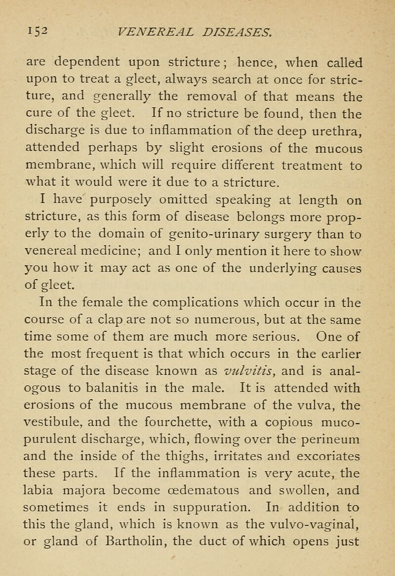 are dependent upon stricture; hence, when called upon to treat a gleet, always search at once for stric- ture, and generally the removal of that means the cure of the gleet. If no stricture be found, then the discharge is due to inflammation of the deep urethra, attended perhaps by slight erosions of the mucous membrane, which will require different treatment to what it would were it due to a stricture. I have' purposely omitted speaking at length on stricture, as this form of disease belongs more prop- erly to the domain of genito-urinary surgery than to venereal medicine; and I only mention it here to show you how it may act as one of the underlying causes of gleet. In the female the complications which occur in the course of a clap are not so numerous, but at the same time some of them are much more serious. One of the most frequent is that which occurs in the earlier stage of the disease known as vulvitis, and is anal- ogous to balanitis in the male. It is attended with erosions of the mucous membrane of the vulva, the vestibule, and the fourchette, with a copious muco- purulent discharge, which, flowing over the perineum and the inside of the thighs, irritates and excoriates these parts. If the inflammation is very acute, the labia majora become oedematous and swollen, and sometimes it ends in suppuration. In addition to this the gland, which is known as the vulvo-vaginal, or gland of Bartholin, the duct of which opens just