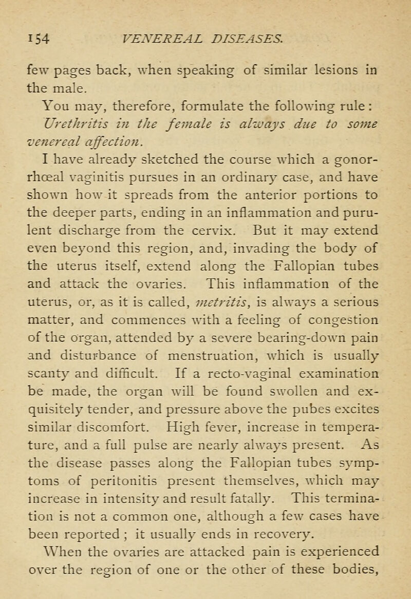 few pages back, when speaking of similar lesions in the male. You may, therefore, formulate the following rule: Urethritis i?i the female is always due to some venereal affection. I have already sketched the course which a gonor- rhoeal vaginitis pursues in an ordinary case, and have shown how it spreads from the anterior portions to the deeper parts, ending in an inflammation and puru- lent discharge from the cervix. But it may extend even beyond this region, and, invading the body of the uterus itself, extend along the Fallopian tubes and attack the ovaries. This inflammation of the uterus, or, as it is called, metritis, is always a serious matter, and commences with a feeling of congestion of the organ, attended by a severe bearing-down pain and disturbance of menstruation, which is usually scanty and difficult. If a recto-vaginal examination be made, the organ will be found swollen and ex- quisitely tender, and pressure above the pubes excites similar discomfort. High fever, increase in tempera- ture, and a full pulse are nearly always present. As the disease passes along the Fallopian tubes symp- toms of peritonitis present themselves, which may increase in intensity and result fatally. This termina- tion is not a common one, although a few cases have been reported ; it usually ends in recovery. When the ovaries are attacked pain is experienced over the region of one or the other of these bodies,