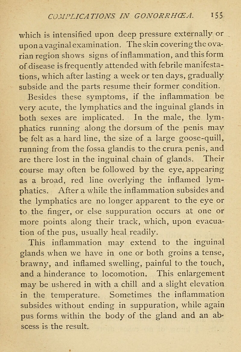 which is intensified upon deep pressure externally or upon a vaginal examination. The skin covering the ova- rian region shows signs of inflammation, and this form of disease is frequently attended with febrile manifesta- tions, which after lasting a week or ten days, gradually subside and the parts resume their former condition. Besides these symptoms, if the inflammation be very acute, the lymphatics and the inguinal glands in both sexes are implicated. In the male, the lym- phatics running along the dorsum of the penis may be felt as a hard line, the size of a large goose-quill, running from the fossa glandis to the crura penis, and are there lost in the inguinal chain of glands. Their course may often be followed by the eye, appearing as a broad, red line overlying the inflamed lym- phatics. After a while the inflammation subsides and the lymphatics are no longer apparent to the eye or to the finger, or else suppuration occurs at one or more points along their track, which, upon evacua- tion of the pus, usually heal readily. This inflammation may extend to the inguinal glands when we have in one or both groins a tense, brawny, and inflamed swelling, painful to the touch, and a hinderance to locomotion. This enlargement may be ushered in with a chill and a slight elevation in the temperature. Sometimes the inflammation subsides without ending in suppuration, while again pus forms within the body of the gland and an ab- scess is the result.