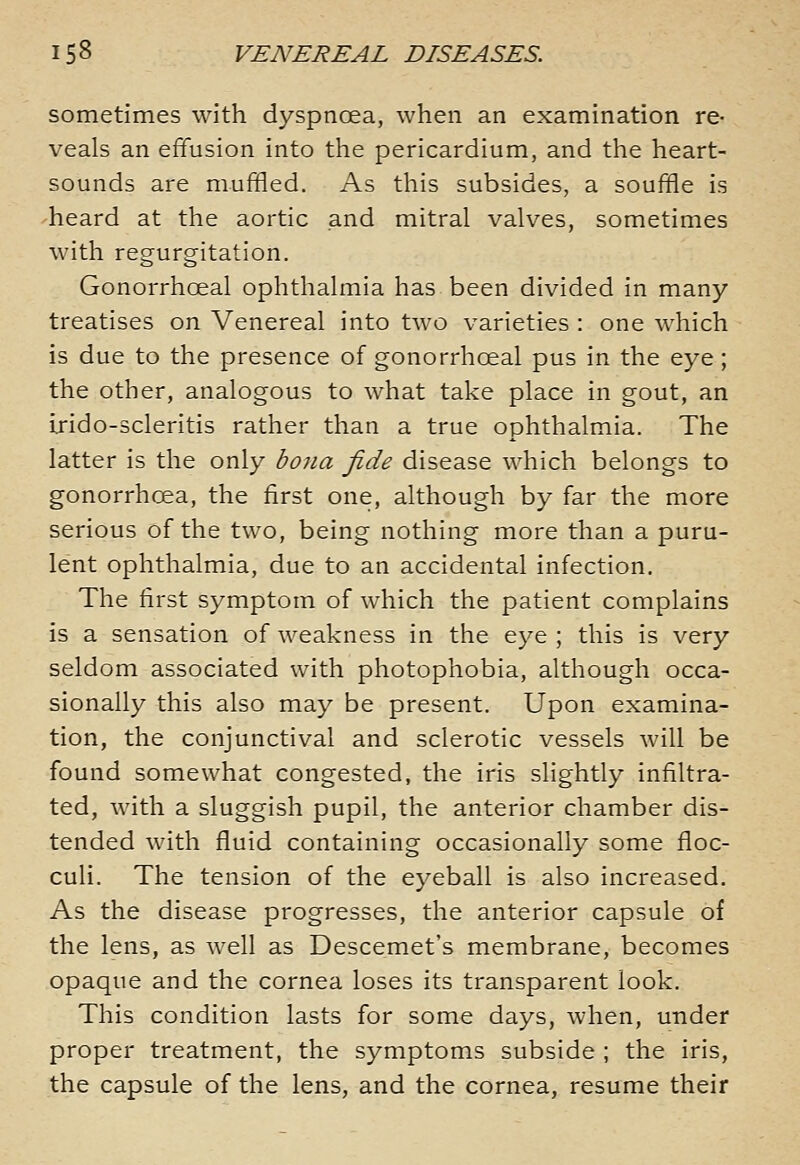 sometimes with dyspnoea, when an examination re- veals an effusion into the pericardium, and the heart- sounds are muffled. As this subsides, a souffle is 'heard at the aortic and mitral valves, sometimes with regurgitation. Gonorrhoeal ophthalmia has been divided in many treatises on Venereal into two varieties : one which is due to the presence of gonorrhoeal pus in the eye; the other, analogous to what take place in gout, an irido-scleritis rather than a true ophthalmia. The latter is the only bona fide disease which belongs to gonorrhoea, the first one, although by far the more serious of the two, being nothing more than a puru- lent ophthalmia, due to an accidental infection. The first symptom of which the patient complains is a sensation of weakness in the eye ; this is very seldom associated with photophobia, although occa- sionally this also may be present. Upon examina- tion, the conjunctival and sclerotic vessels will be found somewhat congested, the iris slightly infiltra- ted, with a sluggish pupil, the anterior chamber dis- tended with fluid containing occasionally some floc- culi. The tension of the eyeball is also increased. As the disease progresses, the anterior capsule of the lens, as well as Descemet's membrane, becomes opaque and the cornea loses its transparent look. This condition lasts for some days, when, under proper treatment, the symptoms subside ; the iris, the capsule of the lens, and the cornea, resume their