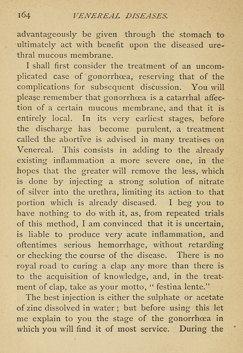 advantageously be given through the stomach to ultimately act with benefit upon the diseased ure- thral mucous membrane. I shall first consider the treatment of an uncom- plicated case of gonorrhoea, reserving that of the complications for subsequent discussion. You will please remember that gonorrhoea is a catarrhal affec- tion of a certain mucous membrane, and that it is entirely local. In its very earliest stages, before the discharge has become purulent, a treatment called the abortive is advised in many treatises on Venereal. This consists in adding to the already existing inflammation a more severe one, in the hopes that the greater will remove the less, which is done by injecting a strong solution of nitrate of silver into the urethra, limiting its action to that portion which is already diseased. I beg you to have nothing to do with it, as, from repeated trials of this method, I am convinced that it is uncertain, is liable to produce very acute inflammation, and oftentimes serious hemorrhage, without retarding or checking the course of the disease. There is no royal road to curing a clap any more than there is to the acquisition of knowledge, and, in the treat- ment of clap, take as your motto,  festina lente. The best injection is either the sulphate or acetate of zinc dissolved in water; but before using this let me explain to you the stage of the gonorrhoea in which you will find it of most service. During the