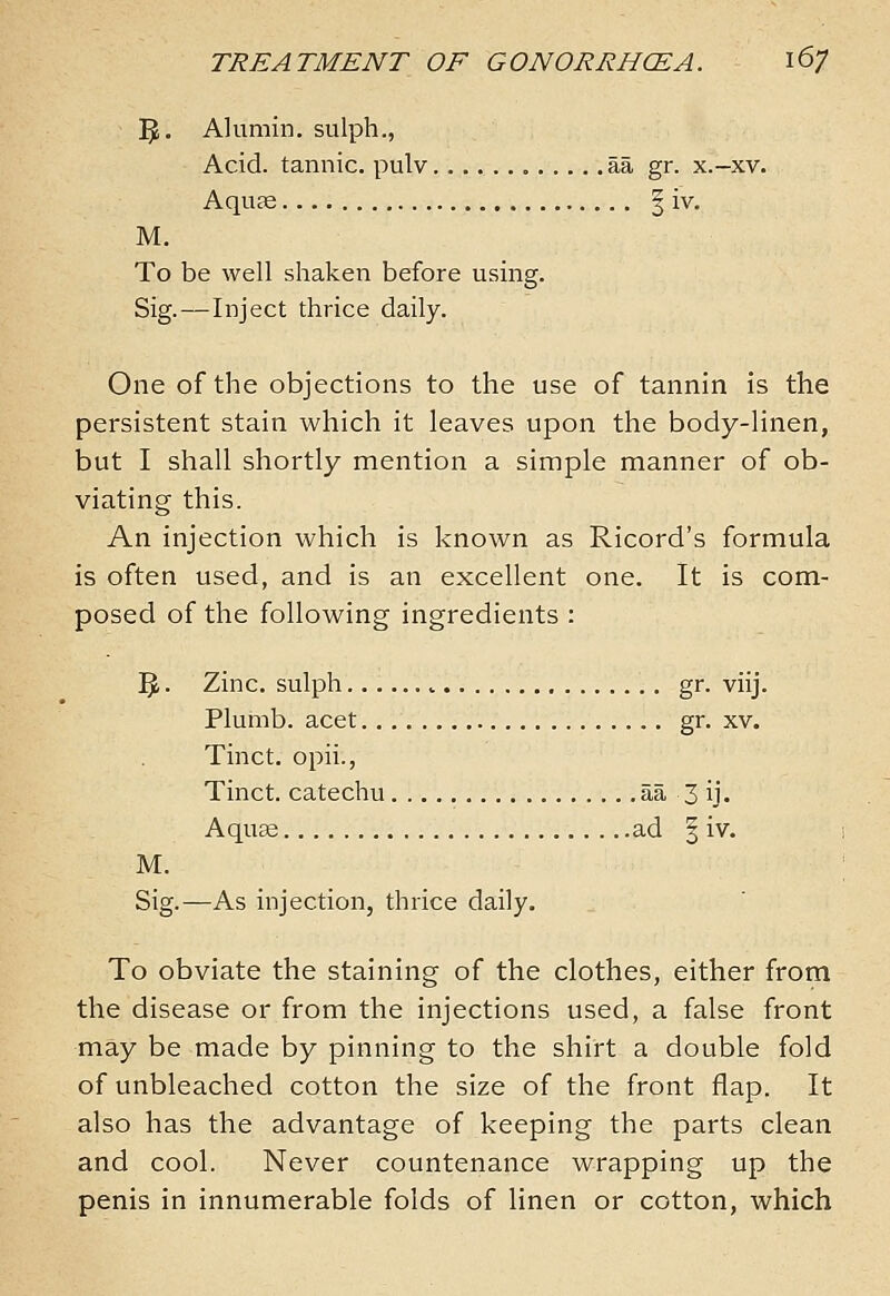 5. Alumin. sulph., Acid, tannic, pulv aa gr. x.-xv. AquES I iv. M. To be well shaken before using. Sig.—Inject thrice daily. One of the objections to the use of tannin is the persistent stain which it leaves upon the body-linen, but I shall shortly mention a simple manner of ob- viating this. An injection which is known as Ricord's formula is often used, and is an excellent one. It is com- posed of the following ingredients : ^. Zinc, sulph ^ gr. viij. Plumb, acet gr. xv. Tinct. opii., Tinct. catechu aa 3 ij. Aquse ad | iv. M. Sig.—As injection, thrice daily. To obviate the staining of the clothes, either from the disease or from the injections used, a false front may be made by pinning to the shirt a double fold of unbleached cotton the size of the front flap. It also has the advantage of keeping the parts clean and cool. Never countenance wrapping up the penis in innumerable folds of linen or cotton, which