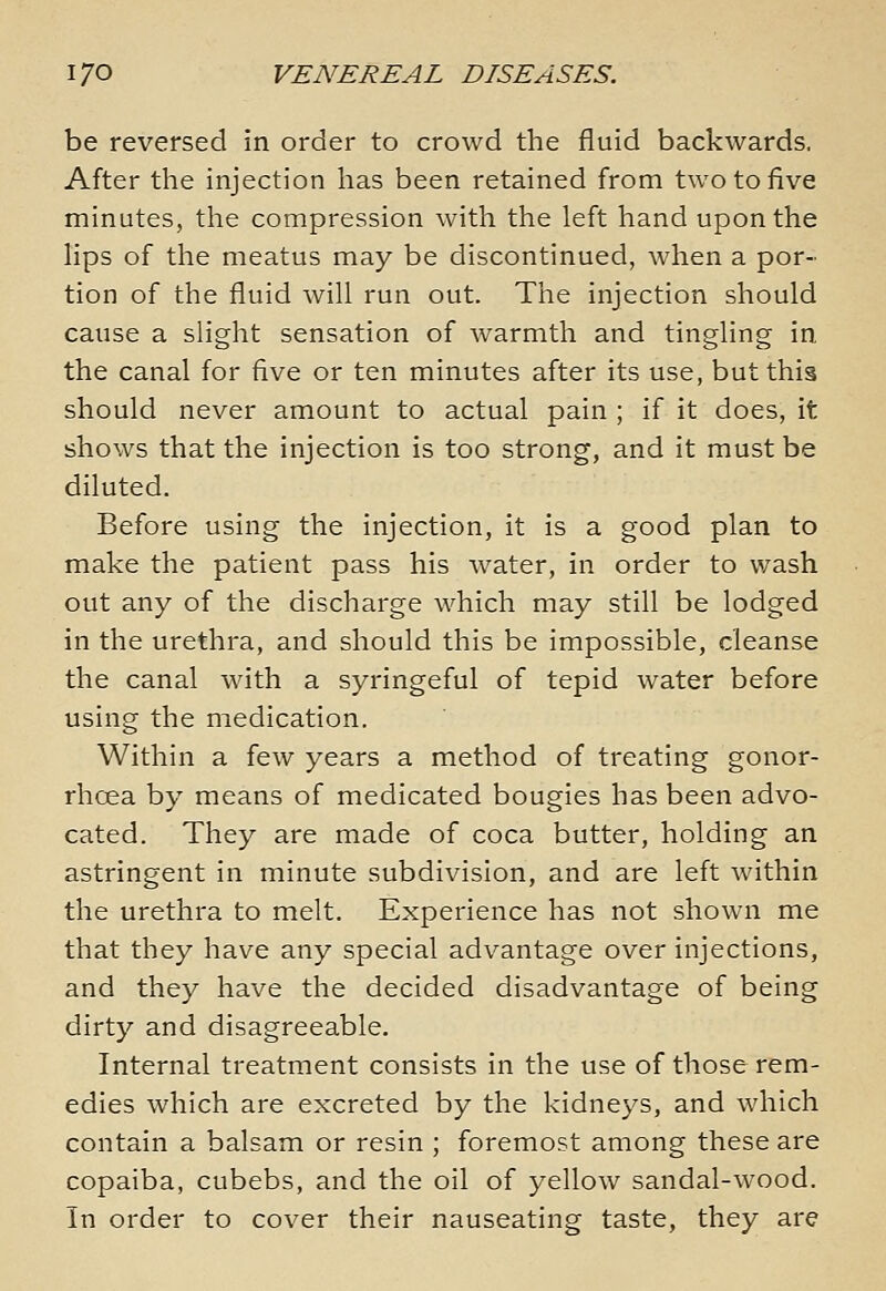 be reversed in order to crowd the fluid backwards. After the injection has been retained from two to five minutes, the compression with the left hand upon the lips of the meatus may be discontinued, when a por- tion of the fluid will run out. The injection should cause a slight sensation of warmth and tingling in the canal for five or ten minutes after its use, but this should never amount to actual pain ; if it does, it shows that the injection is too strong, and it must be diluted. Before using the injection, it is a good plan to make the patient pass his water, in order to wash out any of the discharge which may still be lodged in the urethra, and should this be impossible, cleanse the canal with a syringeful of tepid water before using the medication. Within a few years a method of treating gonor- rhoea by means of medicated bougies has been advo- cated. They are made of coca butter, holding an astringent in minute subdivision, and are left within the urethra to melt. Experience has not shown me that they have any special advantage over injections, and they have the decided disadvantage of being dirty and disagreeable. Internal treatment consists in the use of those rem- edies which are excreted by the kidneys, and which contain a balsam or resin ; foremost among these are copaiba, cubebs, and the oil of yellow sandal-wood. In order to cover their nauseating taste, they are