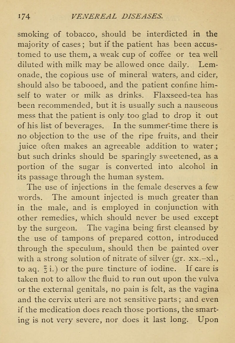 smoking of tobacco, should be interdicted in the majority of cases ; but if the patient has been accus- tomed to use them, a weak cup of coffee or tea well diluted with milk may be allowed once daily. Lem- onade, the copious use of mineral waters, and cider, should also be tabooed, and the patient confine him- self to water or milk as drinks. Flaxseed-tea has been recommended, but it is usually such a nauseous mess that the patient is only too glad to drop it out of his list of beverages. In the summer-time there is no objection to the use of the ripe fruits, and their juice often makes an agreeable addition to water; but such drinks should be sparingly sweetened, as a portion of the sugar is converted into alcohol in its passage through the human system. The use of injections in the female deserves a few words. The amount injected is much greater than in the male, and is employed in conjunction with other remedies, which should never be used except by the surgeon. The vagina being first cleansed by the use of tampons of prepared cotton, introduced through the speculum, should then be painted over with a strong solution of nitrate of silver (gr. xx.-xl., to aq. §1.) or the pure tincture of iodine. If care is taken not to allow the fluid to run out upon the vulva or the external genitals, no pain is felt, as the vagina and the cervix uteri are not sensitive parts ; and even if the medication does reach those portions, the smart- ing is not very severe, nor does it last long. Upon