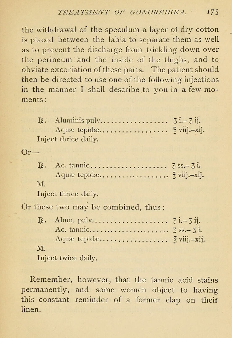 the withdrawal of the speculum a layer of dry cotton is placed between the labia to separate them as well as to prevent the discharge from trickling down over the perineum and the inside of the thighs, and to obviate excoriation of these parts. The patient should then be directed to use one of the following injections in the manner I shall describe to you in a few mo- ments : IJ. Aluminis pulv 3 i.— 3 ij. Aqu^ tepidse | viij.-xij. Inject thrice daily. Or— IJ. Ac. tannic 3 ss.— 3 !• Aquce tepidce § viij.-xij. M. Inject thrice daily. Or these two may be combined, thus : 1^. Alum, pulv 3 i.- 3 ij. Ac. tannic 3 ss.- 3 i. Aquae tepid^ | viij.-xij. M. Inject twice daily. Remember, however, that the tannic acid stains permanently, and some women object to having this constant reminder of a former clap on theif linen.