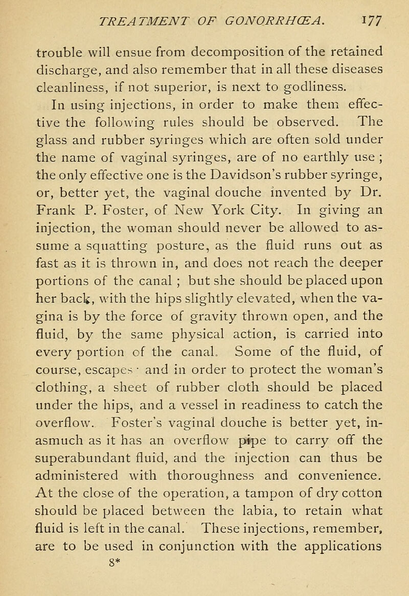 trouble will ensue from decomposition of the retained discharge, and also remember that in all these diseases cleanliness, if not superior, is next to godliness. In using injections, in order to make them effec- tive the following rules should be observed. The glass and rubber syringes which are often sold under the name of vaginal syringes, are of no earthly use ; the only effective one is the Davidson's rubber syringe, or, better yet, the vaginal douche invented by Dr. Frank P. Foster, of New York City. In giving an injection, the woman should never be allowed to as- sume a squatting posture, as the fluid runs out as fast as it is thrown in, and does not reach the deeper portions of the canal ; but she should be placed upon her back, with the hips slightly elevated, when the va- gina is by the force of gravity thrown open, and the fluid, by the same physical action, is carried into every portion of the canal. Some of the fluid, of course, escapes • and in order to protect the woman's clothing, a sheet of rubber cloth should be placed under the hips, and a vessel in readiness to catch the overflow. Foster's vaginal douche is better yet, in- asmuch as it has an overflow pipe to carry ofl the superabundant fluid, and the injection can thus be administered with thoroughness and convenience. At the close of the operation, a tampon of dry cotton should be placed between the labia, to retain what fluid is left in the canal. These injections, remember, are to be used in conjunction with the applications