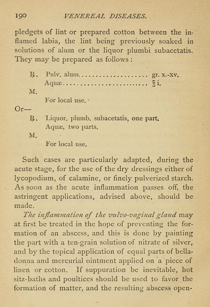 pledgets of lint or prepared cotton between the in- flamed labia, the lint being previously soaked in solutions of alum or the liquor plumbi subacetatis. They may be prepared as follows : 5.. Pulv. alum gr. x.-xv. Aquas | i. M. For local use. ■ Or— ^. Liquor, plumb, subacetatis, one part. Aqus, two parts. M. For local use. Such cases are particularly adapted, during the acute stage, for the use of the dry dressings either of lycopodium, of calamine, or finely pulverized starch. As soon as the acute inflammation passes off, the astringent applications, advised above, should be made. The inflammation of the v-nlvo-vaginal gland may at first be treated in the hope of preventing the for- mation of an abscess, and this is done by painting the part with a ten-grain solution of nitrate of silver, and by the topical application of equal parts of bella- donna and mercurial ointment applied on a piece of linen or cotton. If suppuration be inevitable, hot sitz-baths and poultices should be used to favor the formation of matter, and the resulting abscess open-