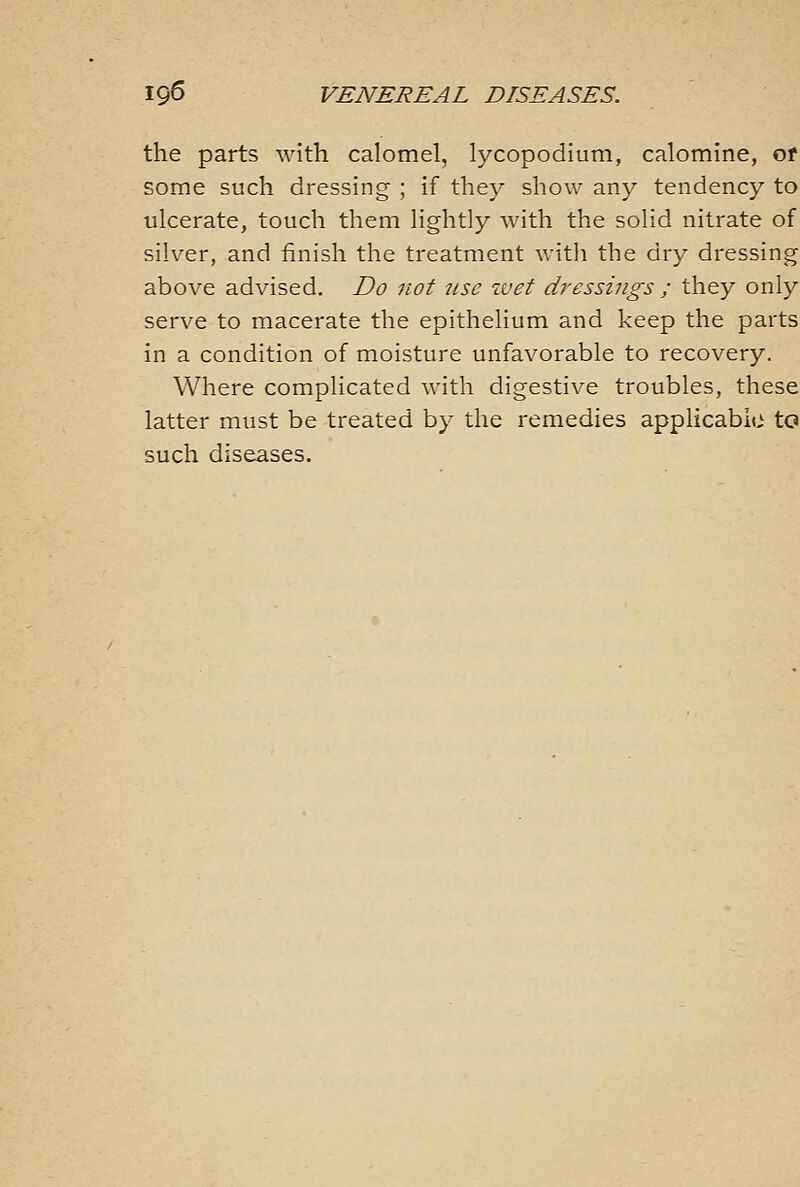 the parts with calomel, lycopodium, calomine, of some such dressing ; if they show any tendency to ulcerate, touch them lightly with the solid nitrate of silver, and finish the treatment with the dry dressing above advised. Do not tise ivet dressings ; they only serve to macerate the epithelium and keep the parts in a condition of moisture unfavorable to recovery. Where complicated with digestive troubles, these latter must be treated by the remedies applicable to such diseases.