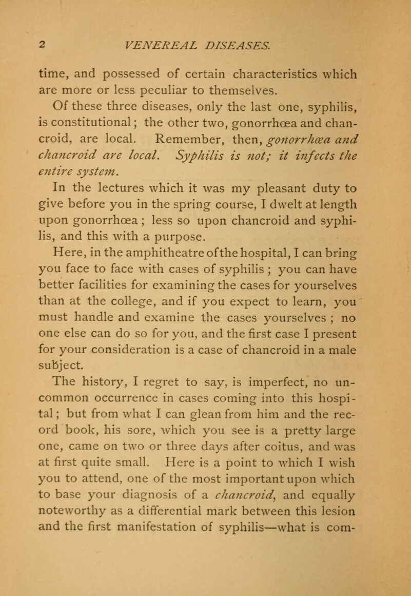 time, and possessed of certain characteristics which are more or less pecuHar to themselves. Of these three diseases, only the last one, syphilis, is constitutional; the other two, gonorrhoea and chan- croid, are local. Remember, then, gonorrhoea and cha7icroid are local. Syphilis is not; it infects the entire system. In the lectures which it was my pleasant duty to give before you in the spring course, I dwelt at length upon gonorrhoea; less so upon chancroid and syphi- lis, and this with a purpose. Here, in the amphitheatre of the hospital, I can bring you face to face with cases of syphilis ; you can have better facilities for examining the cases for yourselves than at the college, and if you expect to learn, you must handle and examine the cases yourselves ; no one else can do so for you, and the first case I present for your consideration is a case of chancroid in a male subject. The history, I regret to say, is imperfect, no un- common occurrence in cases coming into this hospi- tal ; but from what I can glean from him and the rec- ord book, his sore, which you see is a pretty large one, came on two or three days after coitus, and was at first quite small. Here is a point to which I wish you to attend, one of the most important upon which to base your diagnosis of a chancroid, and equally noteworthy as a differential mark between this lesion and the first manifestation of syphilis—what is com-