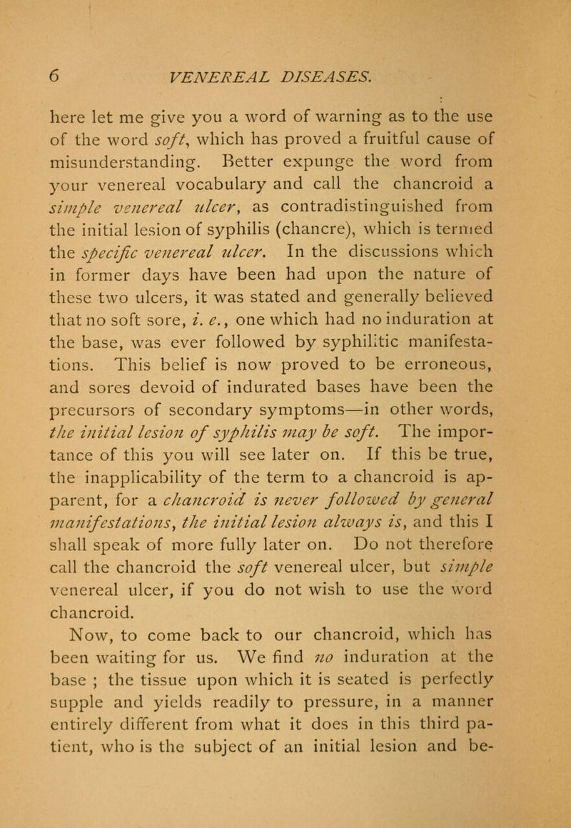 here let me give you a word of warning as to the use of the word soft^ which has proved a fruitful cause of misunderstanding. Better expunge the word from your venereal vocabulary and call the chancroid a simple venereal ulcer, as contradistinguished from the initial lesion of syphilis (chancre), which is termed the specific venereal ulcer. In the discussions which in former days have been had upon the nature of these two ulcers, it was stated and generally believed that no soft sore, /. ^., one which had no induration at the base, was ever followed by syphilitic manifesta- tions. This belief is now proved to be erroneous, and sores devoid of indurated bases have been the precursors of secondary symptoms—in other words, tJie initial lesion of sypJUlis may be soft. The impor- tance of this you will see later on. If this be true, the inapplicability of the term to a chancroid is ap- parent, for a chancroid is never folloived by general manifestations^ the initial lesion always is, and this I shall speak of more fully later on. Do not therefore call the chancroid the soft venereal ulcer, but simple venereal ulcer, if you do not wish to use the word chancroid. Now, to come back to our chancroid, which has been waiting for us. We find 710 induration at the base ; the tissue upon which it is seated is perfectly supple and yields readily to pressure, in a manner entirely different from what it does in this third pa- tient, who is the subject of an initial lesion and be-