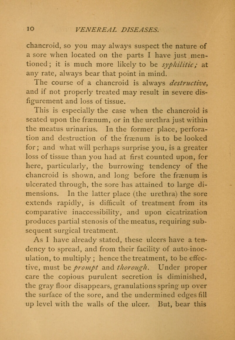 chancroid, so you may always suspect the nature of a sore when located on the parts I have just men- tioned ; it is much more likely to be syphilitic; at any rate, always bear that point in mind. The course of a chancroid is always destructive, and if not properly treated may result in severe dis- figurement and loss of tissue. This is especially the case when the chancroid is seated upon the frsenum, or in the urethra just within the meatus urinarius. In the former place, perfora- tion and destruction of the frsenum is to be looked for; and what will perhaps surprise you, is a greater loss of tissue than you had at first counted upon, for here, particularly, the burrowing tendency of the chancroid is shown, and long before the fraenum is ulcerated through, the sore has attained to large di- mensions. In the latter place (the urethra) the sore extends rapidly, is difficult of treatment from its comparative inaccessibility, and upon cicatrization produces partial stenosis of the meatus, requiring sub- sequent surgical treatment. As I have already stated, these ulcers have a ten- dency to spread, and from their facility of auto-inoc- ulation, to multiply ; hence the treatment, to be effec- tive, must he prompt diXid thoroicgh. Under proper care the copious purulent secretion is diminished, the gray floor disappears, granulations spring up over the surface of the sore, and the undermined edges fill up level with the walls of the ulcer. But, bear this