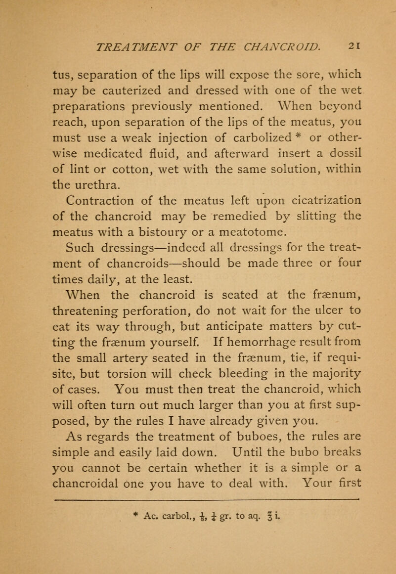 tus, separation of the lips will expose the sore, which may be cauterized and dressed with one of the wet preparations previously mentioned. When beyond reach, upon separation of the lips of the meatus, you must use a weak injection of carbolized * or other- wise medicated fluid, and afterward insert a dossil of lint or cotton, wet with the same solution, within the urethra. Contraction of the meatus left upon cicatrization of the chancroid may be remedied by slitting the meatus with a bistoury or a meatotome. Such dressings—indeed all dressings for the treat- ment of chancroids—should be made three or four times daily, at the least. When the chancroid is seated at the fraenum, threatening perforation, do not wait for the ulcer to eat its way through, but anticipate matters by cut- ting the fraenum yourself. If hemorrhage result from the small artery seated in the fraenum, tie, if requi- site, but torsion will check bleeding in the majority of cases. You must then treat the chancroid, which will often turn out much larger than you at first sup- posed, by the rules I have already given you. As regards the treatment of buboes, the rules are simple and easily laid down. Until the bubo breaks you cannot be certain whether it is a simple or a chancroidal one you have to deal with. Your first * Ac. carbol., \, \ gr. to aq. | i.