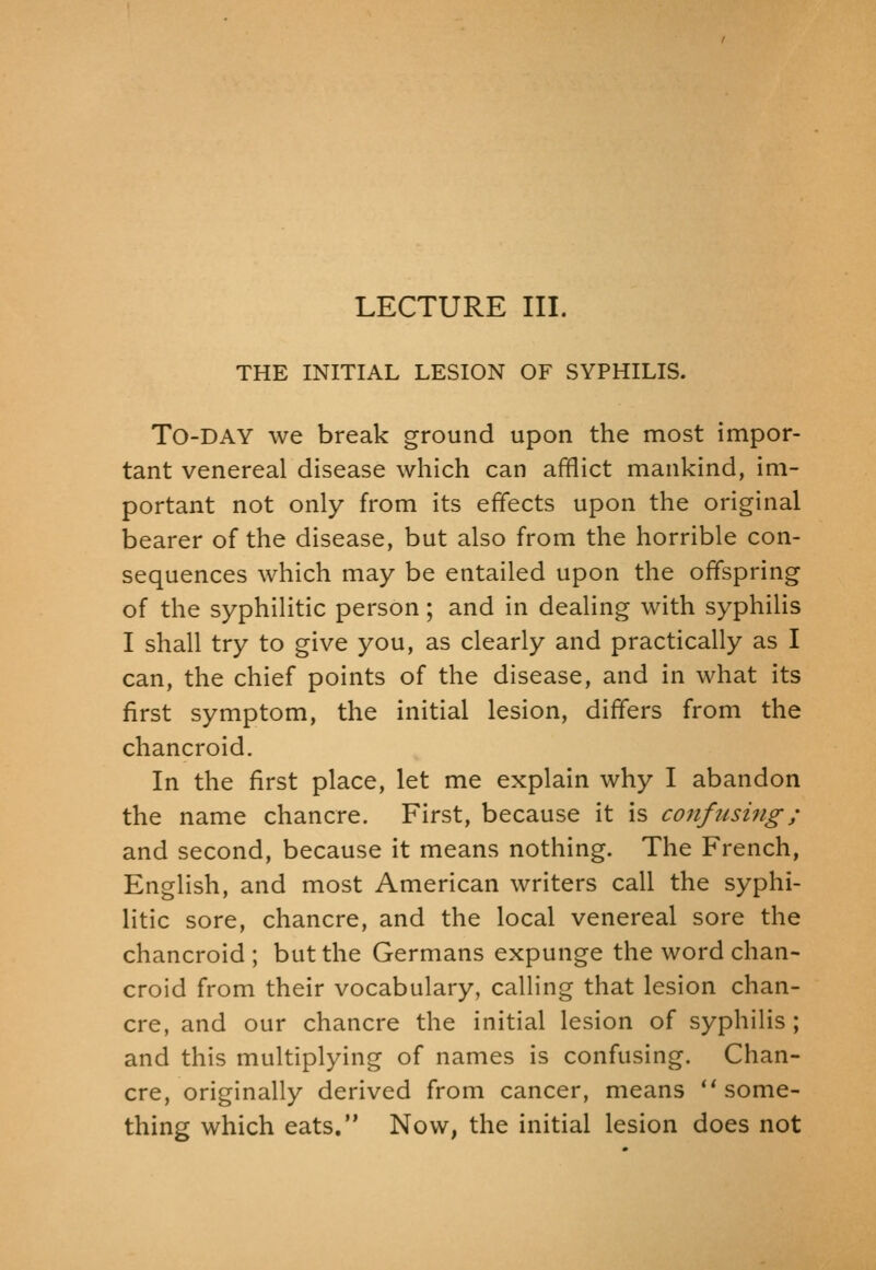 THE INITIAL LESION OF SYPHILIS. To-day we break ground upon the most impor- tant venereal disease which can afflict mankind, im- portant not only from its effects upon the original bearer of the disease, but also from the horrible con- sequences which may be entailed upon the offspring of the syphilitic person; and in dealing with syphiHs I shall try to give you, as clearly and practically as I can, the chief points of the disease, and in what its first symptom, the initial lesion, differs from the chancroid. In the first place, let me explain why I abandon the name chancre. First, because it is coiifiisi7ig; and second, because it means nothing. The French, English, and most American writers call the syphi- litic sore, chancre, and the local venereal sore the chancroid; but the Germans expunge the word chan- croid from their vocabulary, calling that lesion chan- cre, and our chancre the initial lesion of syphilis ; and this multiplying of names is confusing. Chan- cre, originally derived from cancer, means ** some- thing which eats. Now, the initial lesion does not