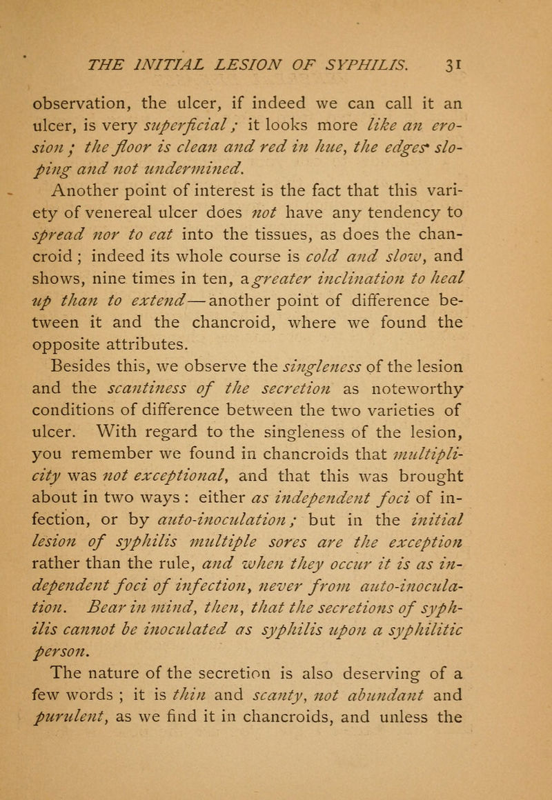 observation, the ulcer, if indeed we can call it an ulcer, is very superficial; it looks more like an ero- sion / tJie floor is clean and red in htce, the edges* slo- ping and not tindernmied. Another point of interest is the fact that this vari- ety of venereal ulcer does not have any tendency to spread nor to cat into the tissues, as does the chan- croid ; indeed its whole course is cold and slozv, and shows, nine times in ten, 3.greater inclination to heal up than to exte^id—another point of difference be- tween it and the chancroid, where we found the opposite attributes. Besides this, we observe the singleness of the lesion and the scanti^iess of the secretion as noteworthy conditions of difference between the two varieties of ulcer. With regard to the singleness of the lesion, you remember we found in chancroids that multipli- city was not exceptional, and that this was brought about in two ways : either as i^idependent foci of in- fection, or by auto-inocidation; but in the initial lesion of syphilis multiple sores are the exception rather than the rule, and when they occur it is as in- dependent foci of infectiony never from auto-inocula- tion. Bear in mind, then; that the secretions of syph- ilis cannot be inoculated as syphilis tip on a sypJiilitic person. The nature of the secretion is also deserving of a few words ; it is tJiiji and scanty, not abundant and purulent, as we find it in chancroids, and unless the