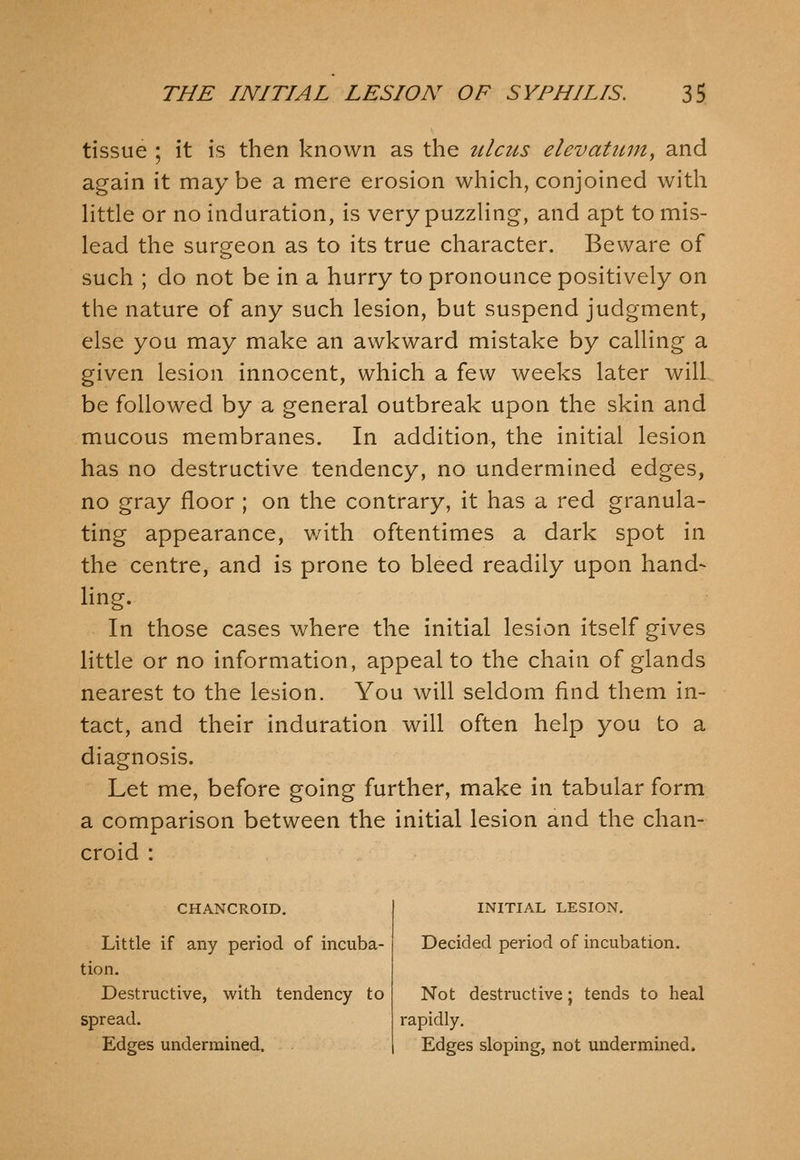 tissue ; it is then known as the ulcus elevatitm, and again it may be a mere erosion which, conjoined with Httle or no induration, is very puzzHng, and apt to mis- lead the surgeon as to its true character. Beware of such ; do not be in a hurry to pronounce positively on the nature of any such lesion, but suspend judgment, else you may make an awkward mistake by calling a given lesion innocent, which a few weeks later will be followed by a general outbreak upon the skin and mucous membranes. In addition, the initial lesion has no destructive tendency, no undermined edges, no gray floor ; on the contrary, it has a red granula- ting appearance, with oftentimes a dark spot in the centre, and is prone to bleed readily upon hand- ling. In those cases where the initial lesion itself gives little or no information, appeal to the chain of glands nearest to the lesion. You will seldom find them in- tact, and their induration will often help you to a diagnosis. Let me, before going further, make in tabular form a comparison between the initial lesion and the chan- croid : CHANCROID. Little if any period of incuba- tion. Destructive, with tendency to spread. Edges undermined. INITIAL LESION. Decided period of incubation. Not desti'uctive; tends to heal rapidly. Edges sloping, not undermined.