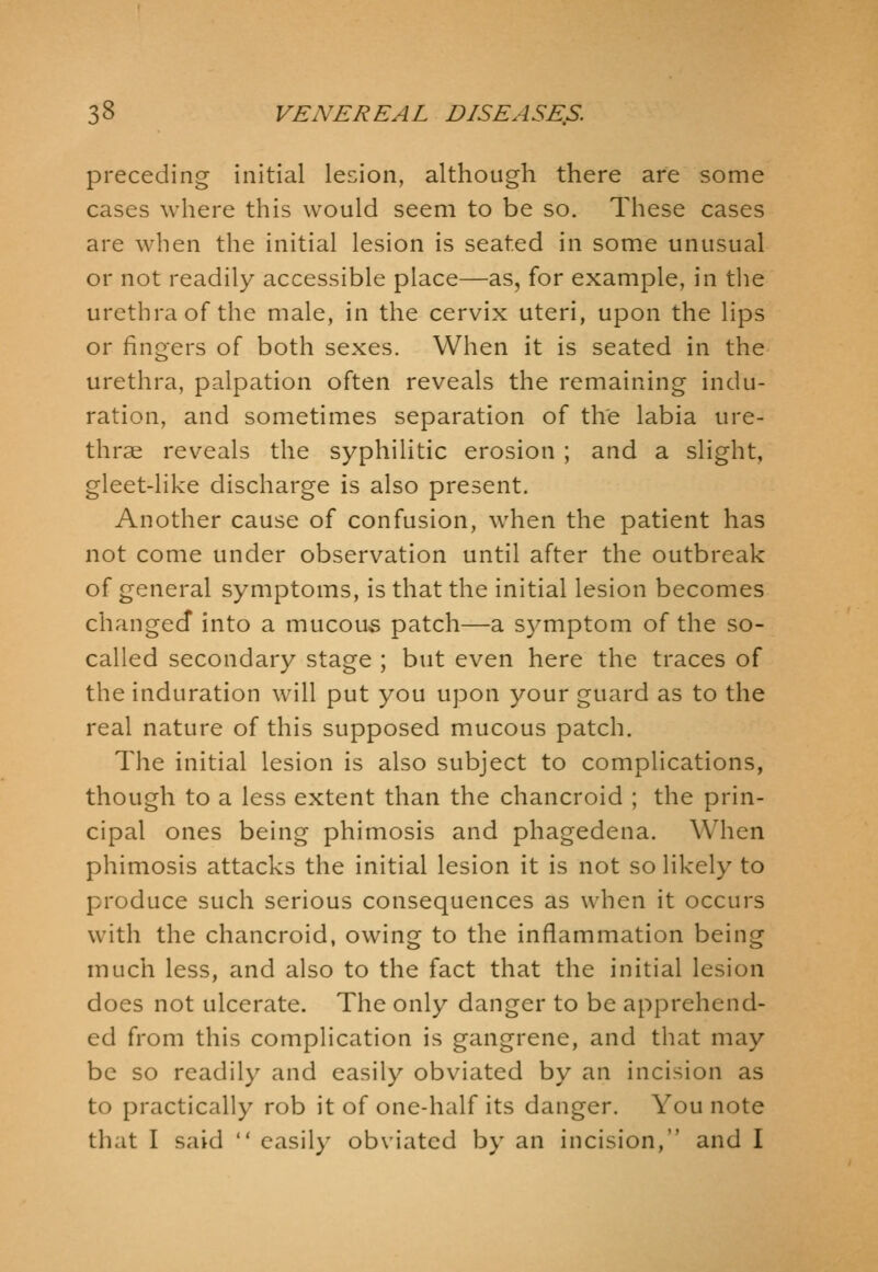 preceding initial lesion, although there are some cases where this would seem to be so. These cases are when the initial lesion is seated in some unusual or not readily accessible place—as, for example, in the urethra of the male, in the cervix uteri, upon the lips or fingers of both sexes. When it is seated in the urethra, palpation often reveals the remaining indu- ration, and sometimes separation of the labia ure- thrae reveals the syphilitic erosion ; and a slight, gleet-like discharge is also present. Another cause of confusion, when the patient has not come under observation until after the outbreak of general symptoms, is that the initial lesion becomes changed into a mucous patch—a symptom of the so- called secondary stage ; but even here the traces of the induration will put you upon your guard as to the real nature of this supposed mucous patch. The initial lesion is also subject to complications, though to a less extent than the chancroid ; the prin- cipal ones being phimosis and phagedena. When phimosis attacks the initial lesion it is not so likely to produce such serious consequences as when it occurs with the chancroid, owing to the inflammation being much less, and also to the fact that the initial lesion does not ulcerate. The only danger to be apprehend- ed from this complication is gangrene, and that may be so readily and easily obviated by an incision as to practically rob it of one-half its danger. You note that I said  easily obviated by an incision, and I