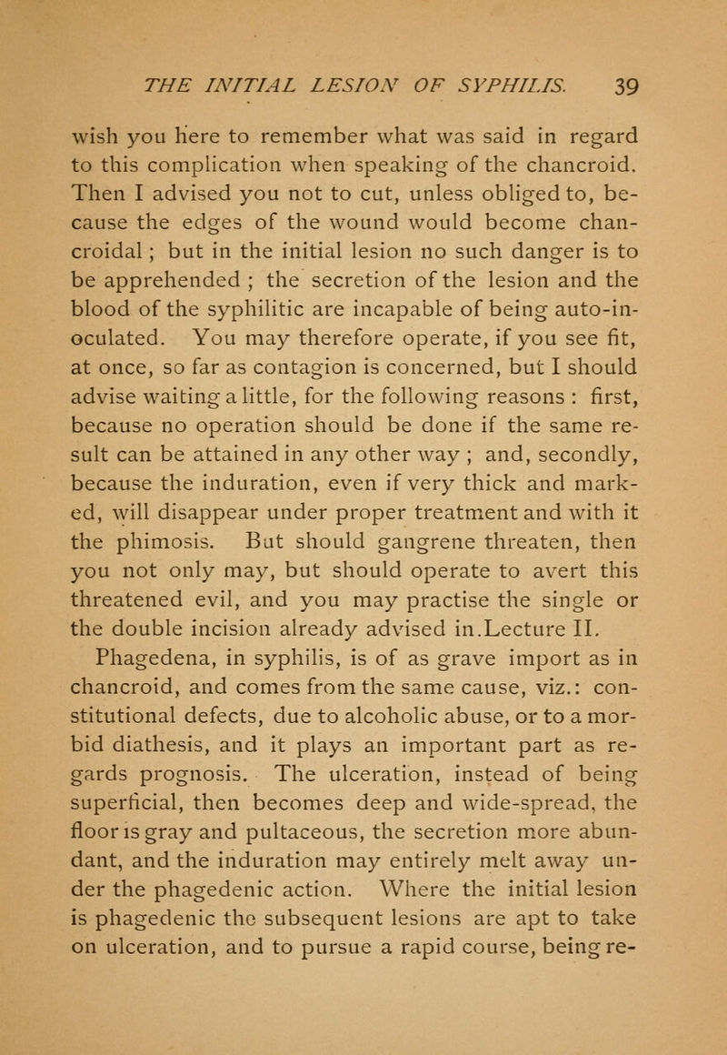 wish you Here to remember what was said in regard to this complication when speaking of the chancroid. Then I advised you not to cut, unless obliged to, be- cause the edges of the wound would become chan- croidal ; but in the initial lesion no such danger is to be apprehended ; the secretion of the lesion and the blood of the syphilitic are incapable of being auto-in- oculated. You may therefore operate, if you see fit, at once, so far as contagion is concerned, but I should advise waiting a little, for the following reasons : first, because no operation should be done if the same re- sult can be attained in any other way ; and, secondly, because the induration, even if very thick and mark- ed, will disappear under proper treatment and with it the phimosis. But should gangrene threaten, then you not only may, but should operate to avert this threatened evil, and you may practise the single or the double incision already advised in.Lecture II. Phagedena, in syphilis, is of as grave import as in chancroid, and comes from the same cause, viz.: con- stitutional defects, due to alcoholic abuse, or to a mor- bid diathesis, and it plays an important part as re- gards prognosis. The ulceration, instead of being superficial, then becomes deep and wide-spread, the floor IS gray and pultaceous, the secretion m.ore abun- dant, and the induration may entirely melt away un- der the phagedenic action. Where the initial lesion is phagedenic the subsequent lesions are apt to take on ulceration, and to pursue a rapid course, being re-