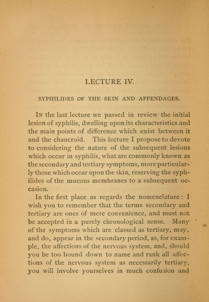 SYPHILIDES OF THE SKIN AND APPENDAGES. In the last lecture we passed in review the initial lesion of syphilis, dwelling upon its characteristics and the main points of difference which exist between it and the chancroid. This lecture I propose to devote to considering the nature of the subsequent lesions which occur in syphilis, what are commonly known as the secondary and tertiary symptoms, more particular- ly those which occur upon the skin, reserving the syph- ilides of the mucous membranes to a subsequent oc- casion. In the first place as regards the nomenclature : I wish you to remember that the terms secondary and tertiary are ones of mere convenience, and must not be accepted in a purely chronological sense. Many of the symptoms which are classed as tertiary, may, and do, appear in the secondary period, as, for exam- ple, the affections of the nervous system, and, should you be too bound down to name and rank all affec- tions of the nervous system as necessarily tertiar}% you will involve yourselves in much confusion and