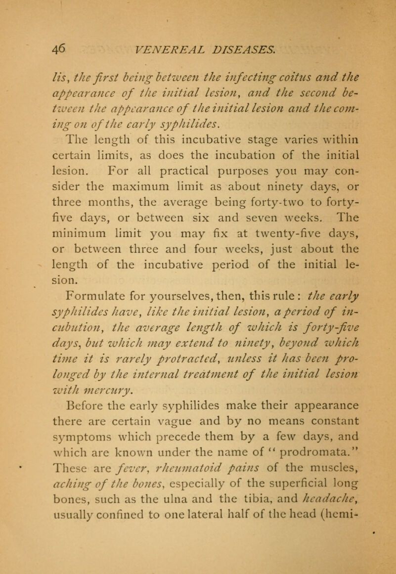 lis, the first being betiveen the infecting coitus and the appea7'ance of the initial lesion, and the second be- tween the appearance of the initial lesion and the com- ing on of the early syphilides. The length of this incubative stage varies within certain Hmits, as does the incubation of the initial lesion. For all practical purposes you may con- sider the maximum limit as about ninety days, or three months, the average being forty-two to forty- five days, or between six and seven weeks. The minimum limit you may fix at twenty-five days, or between three and four weeks, just about the length of the incubative period of the initial le- sion. Formulate for yourselves, then, this rule : the early syphilides have, like the initial lesion, a period of in- cnbution, the average lejigth of which is forty-five days, but zuhich may extend to ninety^ beyond zvhich time it is rarely protracted, sinless it has been pro- longed by the internal treatment of the initial lesion zvith mercury. Before the early syphilides make their appearance there are certain vague and by no means constant symptoms which precede them by a few days, and which are known under the name of ** prodromata. These are fever, rheumatoid pains of the muscles, aching of the bones, especially of the superficial long bones, such as the ulna and the tibia, and headache, usually confined to one lateral half of the head (hcmi-