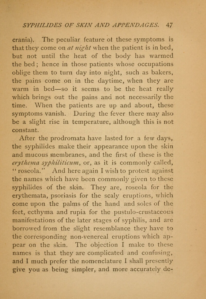 crania). The peculiar feature ot these symptoms is that they come on at night when the patient is in bed, but not until the heat of the body has warmed the bed; hence in those patients whose occupations oblige them to turn day into night, such as bakers, the pains come on in the daytime, when they are warm in bed—so it seems to be the heat really which brings out the pains and not necessarily the time. When the patients are up and about, these symptoms vanish. During the fever there may also be a slight rise in temperature, although this is not constant. After the prodromata have lasted for a few days, the syphilides make their appearance upon the skin and mucous membranes, and the first of these is the erythema syphiliticitni, or, as it is commonly called,  roseola. And here again I wish to protest against the names which have been commonly given to these syphilides of the skin. They are, roseola for the erythemata, psoriasis for the scaly eruptions, which come upon the palms of the hand and soles of the feet, ecthyma and rupia for the pustulo-crustaceous manifestations of the later stages of syphilis, and are borrowed from the slight resemblance they have to the corresponding non-venereal eruptions which ap- pear on the skin. The objection I make to these names is that they are complicated and confusing, and I much prefer the nomenclature I shall presently give you as being simpler, and more accurately de-