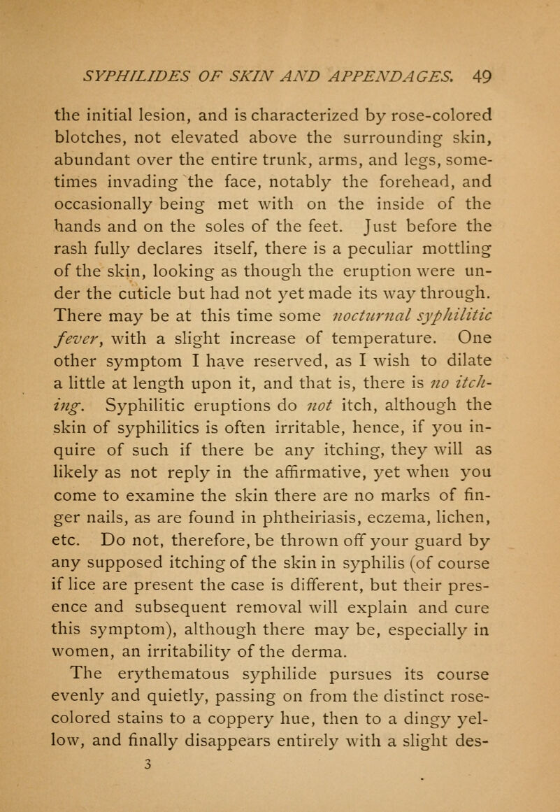 the initial lesion, and is characterized by rose-colored blotches, not elevated above the surrounding skin, abundant over the entire trunk, arms, and legs, some- times invading the face, notably the forehead, and occasionally being met with on the inside of the hands and on the soles of the feet. Just before the rash fully declares itself, there is a peculiar mottling of the skin, looking as though the eruption were un- der the cuticle but had not yet made its way through. There may be at this time some nocULrnal syphilitic fevery with a slight increase of temperature. One other symptom I have reserved, as I wish to dilate a little at length upon it, and that is, there is no itch- ing. Syphilitic eruptions do not itch, although the skin of syphilitics is often irritable, hence, if you in- quire of such if there be any itching, they will as likely as not reply in the affirmative, yet when you come to examine the skin there are no marks of fin- ger nails, as are found in phtheiriasis, eczema, lichen, etc. Do not, therefore, be thrown off your guard by any supposed itching of the skin in syphilis (of course if lice are present the case is different, but their pres- ence and subsequent removal will explain and cure this symptom), although there may be, especially in women, an irritability of the derma. The erythematous syphilide pursues its course evenly and quietly, passing on from the distinct rose- colored stains to a coppery hue, then to a dingy yel- low, and finally disappears entirely with a slight des- 3